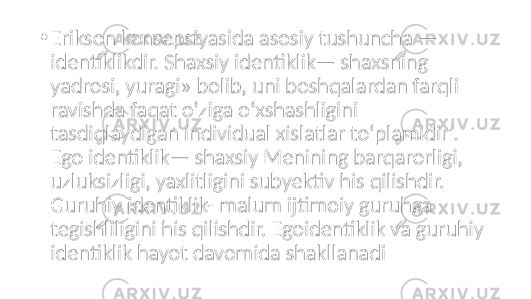 • Erikson konsepsiyasida asosiy tushuncha — identiklikdir. Shaxsiy identiklik— shaxsning yadrosi, yuragi» bolib, uni boshqalardan farqli ravishda faqat o‘ziga o‘xshashligini tasdiqlaydigan individual xislatlar to‘plamidir&#39;. Ego identiklik— shaxsiy Menining barqarorligi, uzluksizligi, yaxlitligini subyektiv his qilishdir. Guruhiy identiklik- malum ijtimoiy guruhga tegishliligini his qilishdir. Egoidentiklik va guruhiy identiklik hayot davomida shakllanadi 