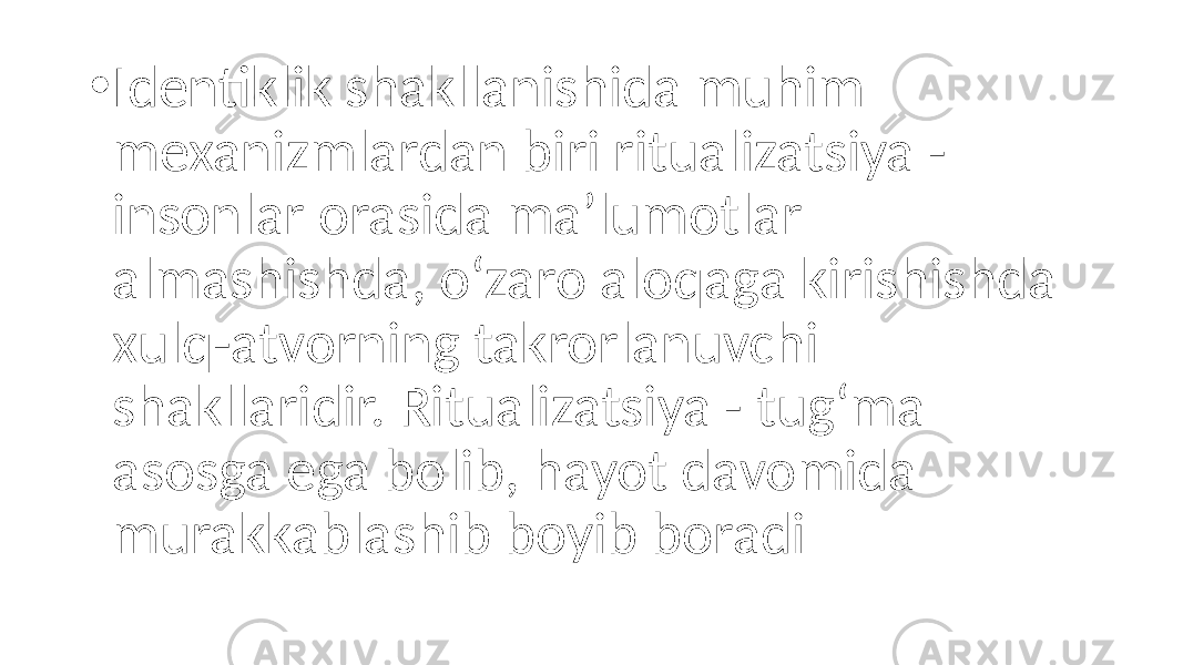 • Identiklik shakllanishida muhim mexanizmlardan biri ritualizatsiya - insonlar orasida ma’lumotlar almashishda, o‘zaro aloqaga kirishishda xulq-atvorning takrorlanuvchi shakllaridir. Ritualizatsiya - tug‘ma asosga ega bolib, hayot davomida murakkablashib boyib boradi 