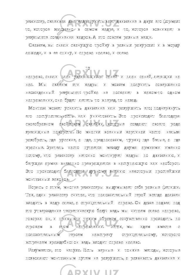 режиссер, склеивая два кадра, учитывает движение в двух его формах: то, которое заложено в самом кадре, и то, которое возникает в результате соединения кадров. А это совсем разные вещи. Скажем, вы сняли скачущую тройку в разных ракурсах: и в морду лошади, и в ее спину, и справа налево, и слева 12 направо, сняли план удаляющихся саней и план саней, летящих на нас. Мы склеим эти кадры и можем получить совершенно неожиданный результат: тройка не поскачет в каком-то одном направлении, она будет лететь то вперед, то назад. Монтаж может усилить движение или разрушить его; подчеркнуть его поступательность или уничтожить. Это происходит благодаря своеобразном свойствам склейки, которые создают своего рода зрелищные повороты. Во многих военных картинах часто нельзя разобрать, где русские, а где, предположим, турки; где белые, а где красные. Зритель часто путается между двумя армиями именно потому, что режиссер неточно монтирует кадры по движению, и бегущая армия внезапно превращается в наступающую или наоборот. Это происходит благодаря дурному знанию некоторых простейших монтажных законов. Борясь с этим, многие режиссеры выдумывает себе разные фетиши. Так, один режиссер считал, что положительный герой всегда должен входить в кадр слева, а отрицательный – справа. Он даже подвел под это утверждение теоретическую базу: ведь мы читаем слева направо, говорил он, и привыкли таким образом сочувственно проходить по строкам в этом направлении. Итак, мы идем вместе с положительным героем навстречу отрицательному, которого встречаем враждебно: он ведь входит справа налево. Разумеется, это чепуха. Есть верные и тонкие методы, которые позволяют монтажным путем не разрушать, а развивать движение и 