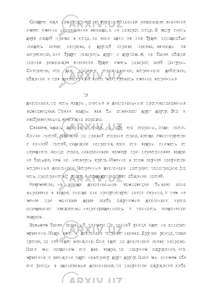 Следует еще помнить, что в крупных планах решающее значение имеет именно направление взгляда, а не поворот лица. Я могу снять двух людей прямо в лицо, но если один из них будет исподлобья глядеть слева направо, а другой справа налево, взгляды их встретятся, они будут говорить друг с другом. А на более общих планах решающее значение будет иметь поворот всей фигуры. Считается, что для эффекта столкновения, встречного действия, общения и так далее, лучше всего монтировать именно встречные 17 диагонали, то есть кадры , снятые в диагональных противоположных композициях. Такие кадры как бы отвечают друг другу. Это и изобразительно, зрелищно хорошо. Скажем, вдоль длинного стола, по обе его стороны, сидя гости. Линия гостей, сидящих по правой стороне стола, всегда смонтируется с линией гостей, сидящих напротив, если эти кадры снимать от переднего конца стола, поворачивая камеру при перестановке кадра не больше, чем на четверть круга. Именно в этом случае получатся встречные диагонали. Встречные диагонали построят топографию (то есть пространство) стола и создадут эффект общения гостей. Разумеется, не всегда диагональная композиция бывает ясно выражена в кадре, иногда она присутствует почти скрыто, и тем не менее при монтаже даже слабо ощутимые диагонали часто определяют изящество, непринужденность и точность соединения кадров. Возьмем более сложный пример: По ночной улице идет на аппарат мужчина. Кадр взят в диагонали справа налево. Другая улица, тоже пустая, по ней идет женщина. Она идет по диагонали слева направо. Если мы соединим эти два кадра, то получим ощущение, что мужчина и женщина идут навстречу друг другу. Если мы снимем обе эти улицы в одинаковых диагоналях, то получится ощущение либо 