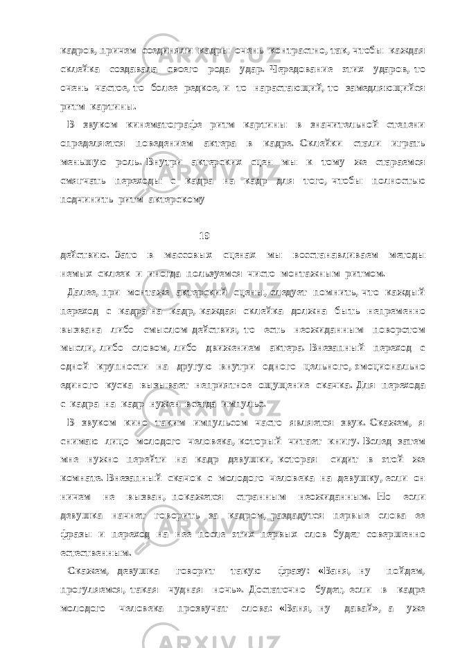 кадров, причем соединяли кадры очень контрастно, так, чтобы каждая склейка создавала своего рода удар. Чередование этих ударов, то очень частое, то более редкое, и то нарастающий, то замедляющийся ритм картины. В звуком кинематографе ритм картины в значительной степени определяется поведением актера в кадре. Склейки стали играть меньшую роль. Внутри актерских сцен мы к тому же стараемся смягчать переходы с кадра на кадр для того, чтобы полностью подчинить ритм актерскому 19 действию. Зато в массовых сценах мы восстанавливаем методы немых склеек и иногда пользуемся чисто монтажным ритмом. Далее, при монтаже актерский сцены, следует помнить, что каждый переход с кадра на кадр, каждая склейка должна быть непременно вызвана либо смыслом действия, то есть неожиданным поворотом мысли, либо словом, либо движением актера. Внезапный переход с одной крупности на другую внутри одного цельного, эмоционально единого куска вызывает неприятное ощущение скачка. Для перехода с кадра на кадр нужен всегда импульс. В звуком кино таким импульсом часто является звук. Скажем, я снимаю лицо молодого человека, который читает книгу. Вслед затем мне нужно перейти на кадр девушки, которая сидит в этой же комнате. Внезапный скачок с молодого человека на девушку, если он ничем не вызван, покажется странным неожиданным. Но если девушка начнет говорить за кадром, раздадутся первые слова ее фразы и переход на нее после этих первых слов будет совершенно естественным. Скажем, девушка говорит такую фразу: «Ваня, ну пойдем, прогуляемся, такая чудная ночь». Достаточно будет, если в кадре молодого человека прозвучат слова: «Ваня, ну давай», а уже 