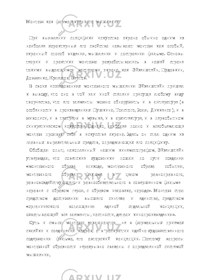 Монтаж как форма экранного мышления При выявлении специфики искусства экрана обычно одним из наиболее характерных его свойства называют монтаж как особый, экранный способ видения, мышления и построения фильма. Основы теории и практики монтажа разрабатывались в нашей стране такими выдающимся мастерами экрана, как Эйзенштейн, Пудовкин, Довженко, Кулешов, Вертов. В своих исследованиях монтажного мышления Эйзенштейн пришел к выводу, что оно в той или иной степени присуще любому виду творчества, что его элементы можно обнаружить и в литературе (в особенности в произведениях Пушкина, Толстого, Золя, Диккенса ), и в живописи, и в театре, и в музыке, и в архитектуре, и в первобытном синкретическом искусстве. Однако наиболее полно и всеобъемлюще монтаж проявил себя в искусстве экрана. Здесь он стал одним из главных выразительных средств, определяющих его специфику. Обобщая опыт, накопленный нашим кинематографом, Эйзенштейн утверждал, что советские художники пошли по пути создания «монтажного образа – эпизода, монтажного образа – события, монтажного образа фильма в целом – равноправного, равновоздействующего и равнообязательного в совершенном фильме – наравне с образом героя, с образом человека, народа». Монтаж стал средством достижения высшего синтеза и единства, средством «органического воплощения единой отдельной концепции, охватывающей все элементы, частности, детали кинопроизведения». Суть и смысл монтажа заключаются не в формальных приемах склейки и соединения кадров, а в раскрытии идейно-художественного содержания фильма, его авторский концепции. Поэтому вопросы монтажной образности неразрывно связаны с определенной системой мышления, 