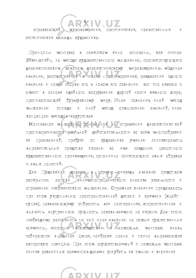  1 отражающей мировоззрение, политические, нравственные и эстетические взгляды художника. Принципы монтажа в советском кино основаны, как считал Эйзенштейн, на методе художественного мышления, соответствующего диалектическим законам, диалектическому мировоззрению. «Единое явления, рассмотренное в своих противоречиях, раздвоение одного явления и новая сборка его в новом его сознании – вот что лежало и лежит в основе идейного вооружения другой части земного шара, противостоящей буржуазному миру. Иное сознание, иной метод мышления – отсюда и иной метод осмысления явлений, иная концепция методов искусства» Монтажное мышления, основанное на отражении диалектичес-кой противоречивости реальной действительности во всем многообразии ее проявлений, требует от художника умения синтезировать выразительные средства экрана во имя создания целостного художественного произведения, органично сочетающего язык образов и язык понятий. Для Пудовкина монтаж в первую очередь являлся средством раскрытия логики кинематографического анализа реальности и отражения человеческого мышления. Огромное значение придавалось при этом укрупнению пространственной детали и времени («цайт - лупа»), позволяющему отбросить все постороннее, второстепенное и выявить внутреннюю сущность показываемого на экране. Для этого необходимо расчленить то или иное явления на самые существенные элементы, которые впоследствии с помощью монтажа вновь собираются в единое целое, наиболее полно и точно выражающее авторскую позицию. При этом осуществляемый с помощью монтажа синтез различных элементов должен углубять их смысл и значение 