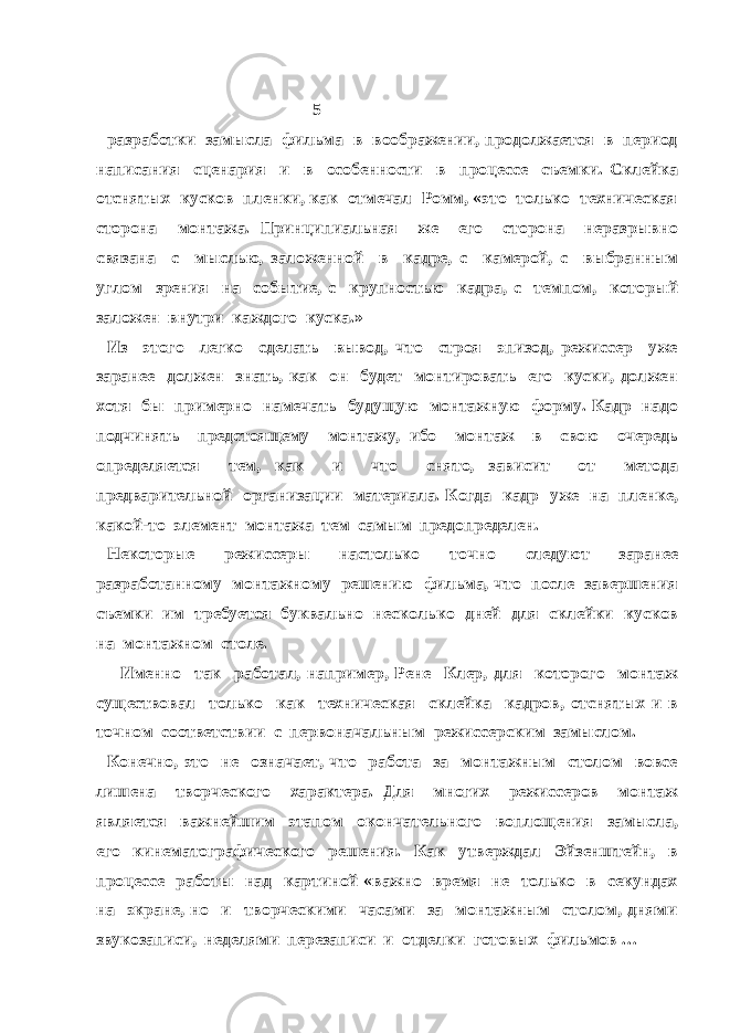  5 разработки замысла фильма в воображении, продолжается в период написания сценария и в особенности в процессе съемки. Склейка отснятых кусков пленки, как отмечал Ромм, «это только техническая сторона монтажа. Принципиальная же его сторона неразрывно связана с мыслью, заложенной в кадре, с камерой, с выбранным углом зрения на событие, с крупностью кадра, с темпом, который заложен внутри каждого куска.» Из этого легко сделать вывод, что строя эпизод, режиссер уже заранее должен знать, как он будет монтировать его куски, должен хотя бы примерно намечать будущую монтажную форму. Кадр надо подчинять предстоящему монтажу, ибо монтаж в свою очередь определяется тем, как и что снято, зависит от метода предварительной организации материала. Когда кадр уже на пленке, какой-то элемент монтажа тем самым предопределен. Некоторые режиссеры настолько точно следуют заранее разработанному монтажному решению фильма, что после завершения съемки им требуется буквально несколько дней для склейки кусков на монтажном столе. Именно так работал, например, Рене Клер, для которого монтаж существовал только как техническая склейка кадров, отснятых и в точном соответствии с первоначальным режиссерским замыслом. Конечно, это не означает, что работа за монтажным столом вовсе лишена творческого характера. Для многих режиссеров монтаж является важнейшим этапом окончательного воплощения замысла, его кинематографического решения. Как утверждал Эйзенштейн, в процессе работы над картиной «важно время не только в секундах на экране, но и творческими часами за монтажным столом, днями звукозаписи, неделями перезаписи и отделки готовых фильмов … 