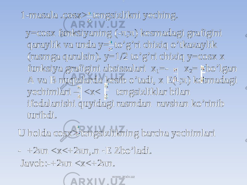  1-masala .cosx> tengsizlikni yeching. y=cosx funksiyaning (-π;π) kesmadagi grafigini qaraylik va unda y= to’g’ri chiziq o’tkazaylik (rasmga qaralsin). y=1/2 to’g’ri chiziq y=cosx x funksiya grafigini absissalari x 1 =- x 2 = bo’lgan A va B nuqtalarda kesib o’tadi, x E(-;π) kesmadagi yechimlari – <x< tengsizliklar bilan ifodalanishi quyidagi rasmdan ravshan ko’rinib turibdi. U holda cosx> tengsizlikning barcha yechimlari - +2 π n <x<+2 π n,.n - Е Zbo’ladi. Javob:-+2 π n <x<+2 π n. - www.arxiv.uz 