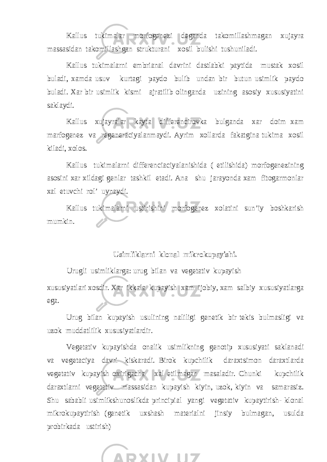 Kallus tukimalar morfogenezi deganda takomillashmagan xujayra massasidan takomillashgan strukturani xosil bulishi tushuniladi. Kallus tukimalarni embrianal davrini dastlabki paytida mustak xosil buladi, xamda usuv kurtagi paydo bulib undan bir butun usimlik paydo buladi. Xar bir usimlik kismi ajratilib olinganda uzining asosiy xususiyatini saklaydi. Kallus xujayralar kayta differencirovka bulganda xar doim xam marfogenez va regeneraciyalanmaydi. Ayrim xollarda fakatgina tukima xosil kiladi, xolos. Kallus tukimalarni differenciaciyalanishida ( etilishida) morfogenezining asosini xar xildagi genlar tashkil etadi. Ana shu jarayonda xam fitogarmonlar xal etuvchi rol’ uynaydi. Kallus tukimalarni ustirishini morfogenez xolatini sun’iy boshkarish mumkin. Usimliklarni klonal mikrokupayishi. Urugli usimliklarga: urug bilan va vegetativ kupayish xususiyatlari xosdir. Xar ikkala kupayish xam ijobiy, xam salbiy xususiyatlarga ega. Urug bilan kupayish usulining naliligi genetik bir tekis bulmasligi va uzok muddatlilik xususiyatlardir. Vegetativ kupayishda onalik usimlikning genotip xususiyati saklanadi va vegetaciya davri kiskaradi. Birok kupchilik daraxtsimon daraxtlarda vegetativ kupayish oxirigacha xal etilmagan masaladir. Chunki kupchilik daraxtlarni vegetativ massasidan kupayish kiyin, uzok, kiyin va samarasiz. Shu sababli usimlikshunoslikda principial yangi vegetativ kupaytirish- klonal mikrokupaytirish (genetik uxshash materialni jinsiy bulmagan, usulda probirkada ustirish) 