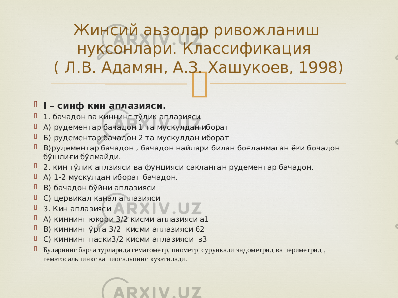   I – синф кин аплазияси.  1. бачадон ва киннинг тўлик аплазияси.  А) рудементар бачадон 1 та мускулдан иборат  Б) рудементар бачадон 2 та мускулдан иборат  В)рудементар бачадон , бачадон найлари билан боғланмаган ёки бочадон бўшлиғи бўлмайди.  2. кин тўлик аплзияси ва фунцияси сакланган рудементар бачадон.  А) 1-2 мускулдан иборат бачадон.  В) бачадон бўйни аплазияси  С) цервикал канал аплазияси  3. Кин аплазияси  А) киннинг юкори 3/2 кисми аплазияси а1  В) киннинг ўрта 3/2 кисми аплазияси б2  С) киннинг паски3/2 кисми аплазияси в3  Буларнинг барча турларида гематометр, пиометр, сурункали эндометрид ва периметрид , гематосальпинкс ва пиосальпинс кузатилади. Жинсий аьзолар ривожланиш нуксонлари. Классификация ( Л.В. Адамян, А.З. Хашукоев, 1998) 