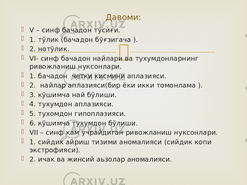  V – синф бачадон тўсиғи.  1. тўлик (бачадон бўғзигача ).  2. нотўлик.  VI- синф бачадон найлари ва тухумдонларнинг ривожланиш нуксонлари.  1. бачадон четки кисмини аплазияси.  2. найлар аплазияси(бир ёки икки томонлама ).  3. кўшимча най бўлиши.  4. тухумдон аплазияси.  5. тухомдон гипоплазияси.  6. кўшимча тухумдон бўлиши.  VII – синф кам учрайдиган ривожланиш нуксонлари.  1. сийдик айриш тизими аномалияси (сийдик копи экстрофияси).  2. ичак ва жинсий аьзолар аномалияси. Давоми: 