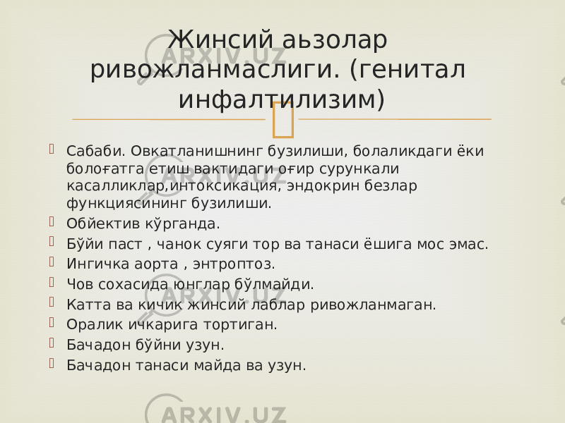   Сабаби. Овкатланишнинг бузилиши, болаликдаги ёки болоғатга етиш вактидаги оғир сурункали касалликлар,интоксикация, эндокрин безлар функциясининг бузилиши.  Обйектив кўрганда.  Бўйи паст , чанок суяги тор ва танаси ёшига мос эмас.  Ингичка аорта , энтроптоз.  Чов сохасида юнглар бўлмайди.  Катта ва кичик жинсий лаблар ривожланмаган.  Оралик ичкарига тортиган.  Бачадон бўйни узун.  Бачадон танаси майда ва узун. Жинсий аьзолар ривожланмаслиги. (генитал инфалтилизим) 