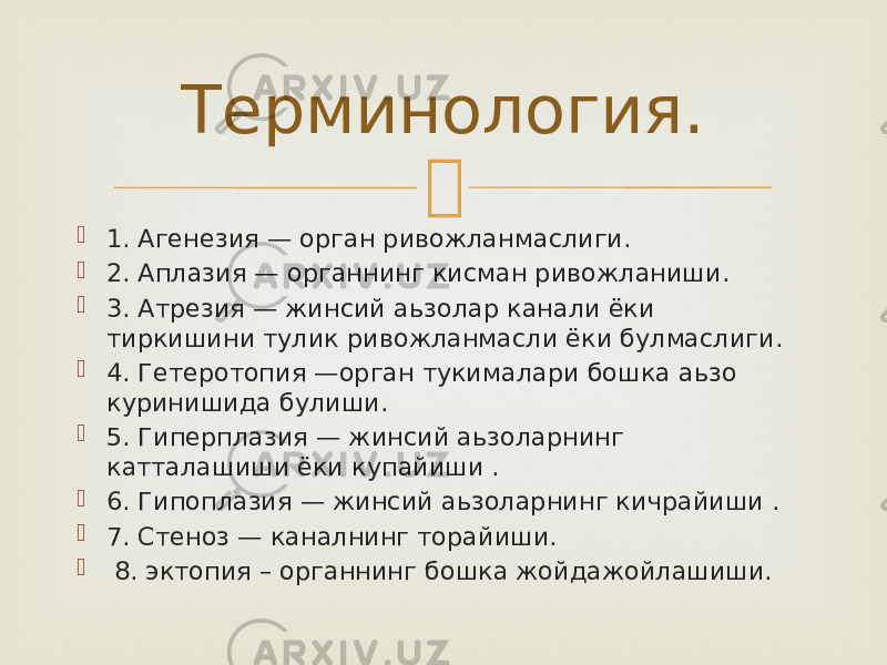   1. Агенезия — орган ривожланмаслиги.  2. Аплазия — органнинг кисман ривожланиши.  3. Атрезия — жинсий аьзолар канали ёки тиркишини тулик ривожланмасли ёки булмаслиги.  4. Гетеротопия —орган тукималари бошка аьзо куринишида булиши.   5. Гиперплазия — жинсий аьзоларнинг катталашиши ёки купайиши .  6. Гипоплазия — жинсий аьзоларнинг кичрайиши .  7. Стеноз — каналнинг торайиши.  8. эктопия – органнинг бошка жойдажойлашиши. Терминология. 