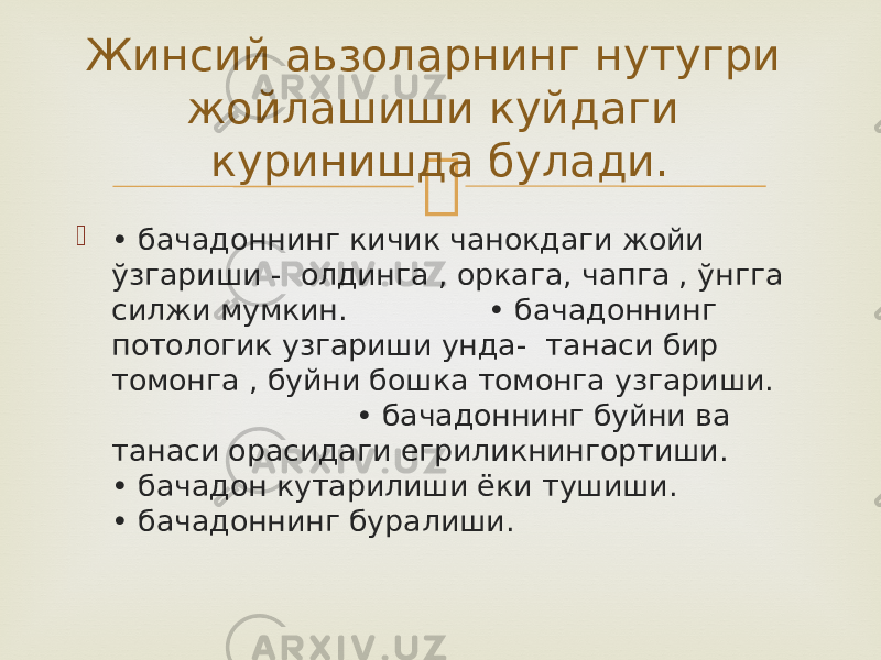   • бачадоннинг кичик чанокдаги жойи ўзгариши - олдинга , оркага, чапга , ўнгга силжи мумкин. • бачадоннинг потологик узгариши унда- танаси бир томонга , буйни бошка томонга узгариши. • бачадоннинг буйни ва танаси орасидаги егриликнингортиши. • бачадон кутарилиши ёки тушиши. • бачадоннинг буралиши.Жинсий аьзоларнинг нутугри жойлашиши куйдаги куринишда булади. 