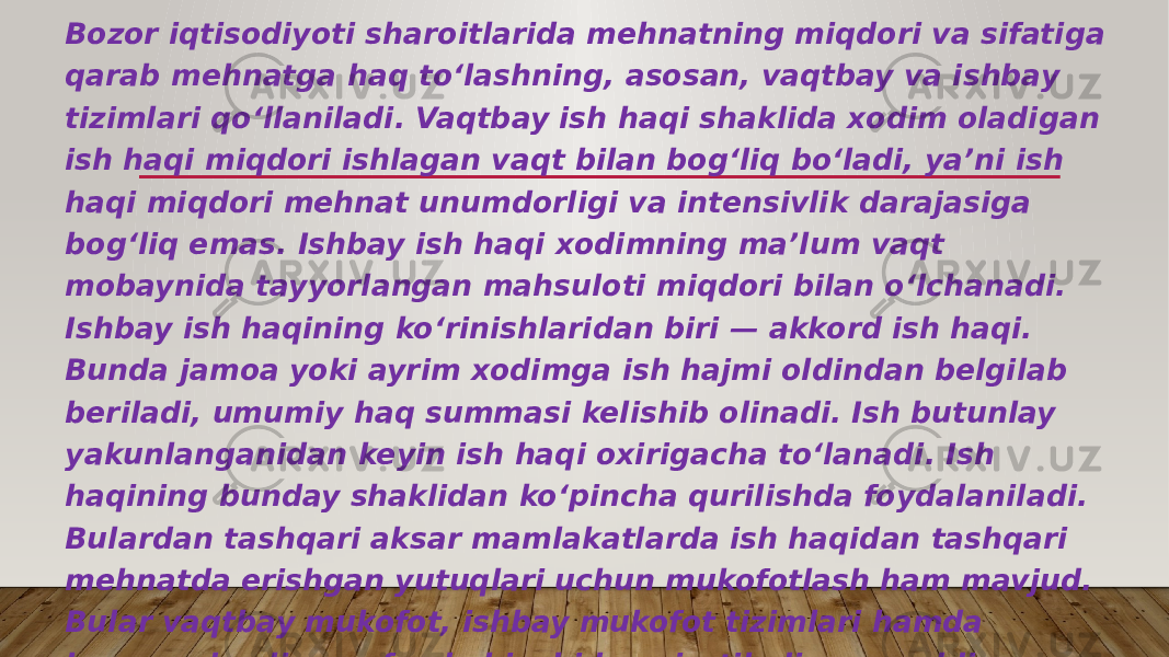 Bozor iqtisodiyoti sharoitlarida mehnatning miqdori va sifatiga qarab mehnatga haq toʻlashning, asosan, vaqtbay va ishbay tizimlari qoʻllaniladi. Vaqtbay ish haqi shaklida xodim oladigan ish haqi miqdori ishlagan vaqt bilan bogʻliq boʻladi, yaʼni ish haqi miqdori mehnat unumdorligi va intensivlik darajasiga bogʻliq emas. Ishbay ish haqi xodimning maʼlum vaqt mobaynida tayyorlangan mahsuloti miqdori bilan oʻlchanadi. Ishbay ish haqining koʻrinishlaridan biri — akkord ish haqi. Bunda jamoa yoki ayrim xodimga ish hajmi oldindan belgilab beriladi, umumiy haq summasi kelishib olinadi. Ish butunlay yakunlanganidan keyin ish haqi oxirigacha toʻlanadi. Ish haqining bunday shaklidan koʻpincha qurilishda foydalaniladi. Bulardan tashqari aksar mamlakatlarda ish haqidan tashqari mehnatda erishgan yutuqlari uchun mukofotlash ham mavjud. Bular vaqtbay mukofot, ishbay mukofot tizimlari hamda korxonada olingan foyda hisobidan ajratiladigan moddiy ragʻbatlantirish fondidan mukofotlash tizimidir. 