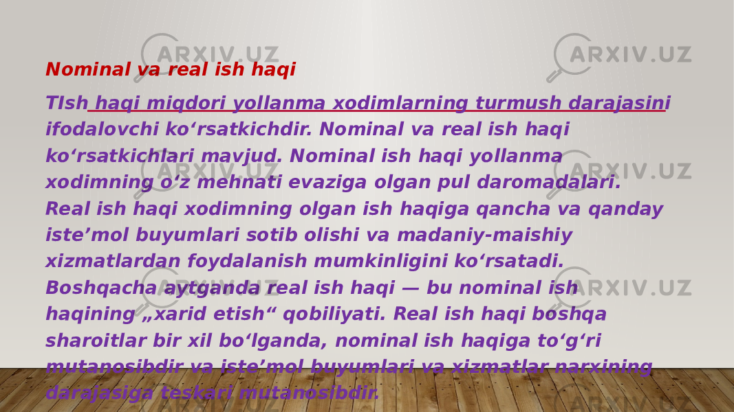 Nominal va real ish haqi TIsh haqi miqdori yollanma xodimlarning turmush darajasini ifodalovchi koʻrsatkichdir. Nominal va real ish haqi koʻrsatkichlari mavjud. Nominal ish haqi yollanma xodimning oʻz mehnati evaziga olgan pul daromadalari. Real ish haqi xodimning olgan ish haqiga qancha va qanday isteʼmol buyumlari sotib olishi va madaniy-maishiy xizmatlardan foydalanish mumkinligini koʻrsatadi. Boshqacha aytganda real ish haqi — bu nominal ish haqining „xarid etish“ qobiliyati. Real ish haqi boshqa sharoitlar bir xil boʻlganda, nominal ish haqiga toʻgʻri mutanosibdir va isteʼmol buyumlari va xizmatlar narxining darajasiga teskari mutanosibdir. 