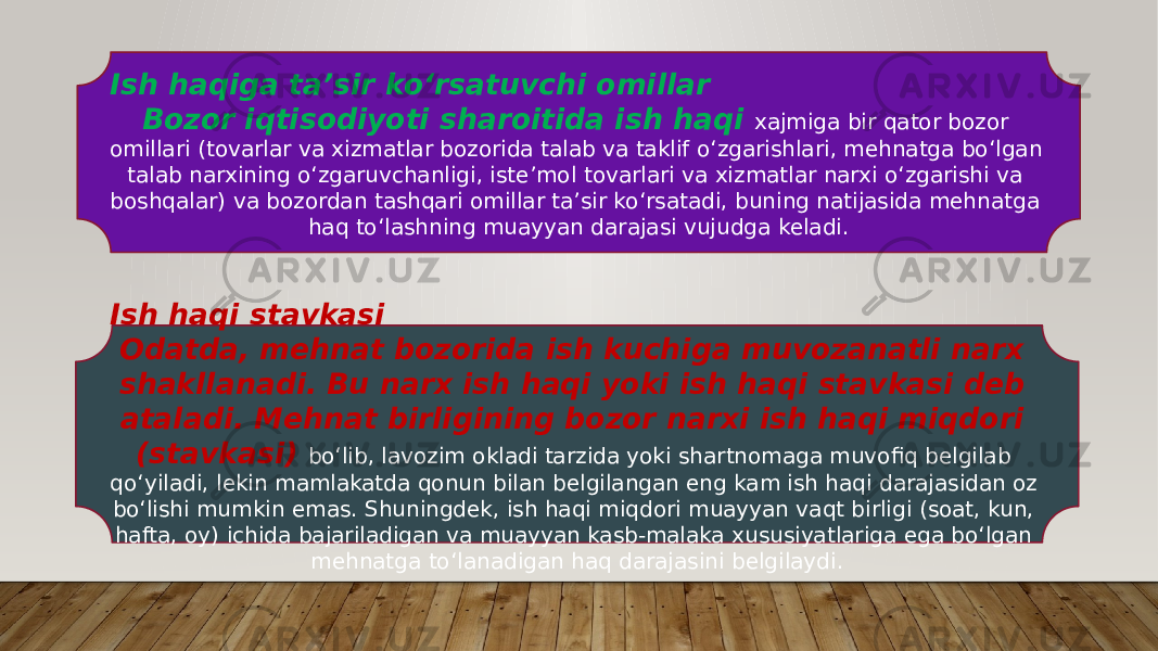 Ish haqiga taʼsir koʻrsatuvchi omillar Bozor iqtisodiyoti sharoitida ish haqi xajmiga bir qator bozor omillari (tovarlar va xizmatlar bozorida talab va taklif oʻzgarishlari, mehnatga boʻlgan talab narxining oʻzgaruvchanligi, isteʼmol tovarlari va xizmatlar narxi oʻzgarishi va boshqalar) va bozordan tashqari omillar taʼsir koʻrsatadi, buning natijasida mehnatga haq toʻlashning muayyan darajasi vujudga keladi. Ish haqi stavkasi Odatda, mehnat bozorida ish kuchiga muvozanatli narx shakllanadi. Bu narx ish haqi yoki ish haqi stavkasi deb ataladi. Mehnat birligining bozor narxi ish haqi miqdori (stavkasi) boʻlib, lavozim okladi tarzida yoki shartnomaga muvofiq belgilab qoʻyiladi, lekin mamlakatda qonun bilan belgilangan eng kam ish haqi darajasidan oz boʻlishi mumkin emas. Shuningdek, ish haqi miqdori muayyan vaqt birligi (soat, kun, hafta, oy) ichida bajariladigan va muayyan kasb-malaka xususiyatlariga ega boʻlgan mehnatga toʻlanadigan haq darajasini belgilaydi. 