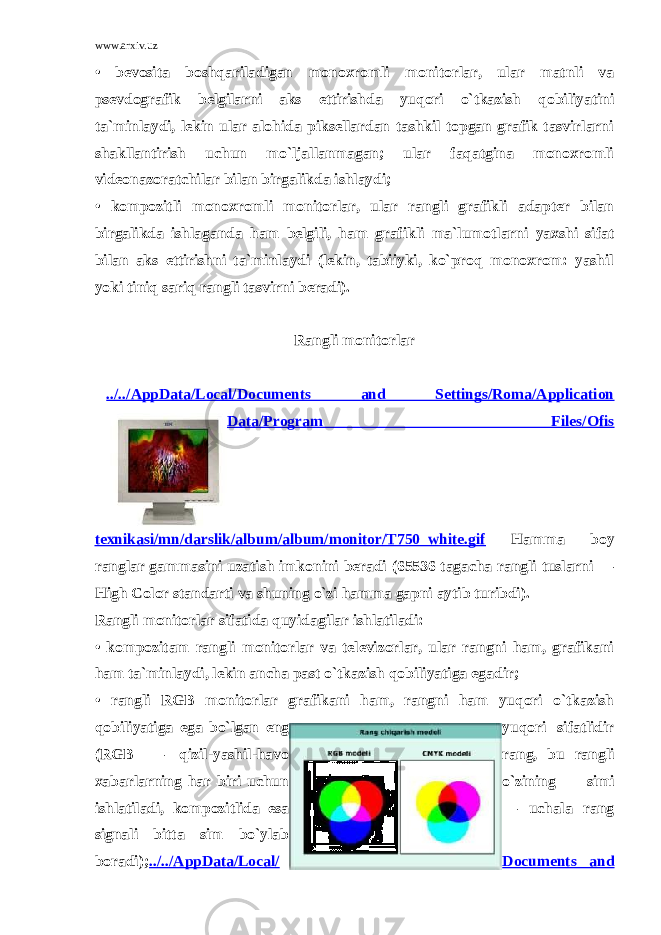 www.arxiv.uz • bevosita boshqariladigan monoxromli monitorlar, ular matnli va psevdografik belgilarni aks е ttirishda yuqori o`tkazish qobiliyatini ta`minlaydi, lekin ular alohida piksellardan tashkil topgan grafik tasvirlarni shakllantirish uchun mo`ljallanmagan; ular faqatgina monoxromli videonazoratchilar bilan birgalikda ishlaydi; • kompozitli monoxromli monitorlar, ular rangli grafikli adapter bilan birgalikda ishlaganda ham belgili, ham grafikli ma`lumotlarni yaxshi sifat bilan aks е ttirishni ta`minlaydi (lekin, tabiiyki, ko`proq monoxrom: yashil yoki tiniq sariq rangli tasvirni beradi).   Rangli monitorlar         ../../AppData/Local/Documents and Settings/Roma/Application Data/Program Files/Ofis texnikasi/mn/darslik/album/album/monitor/T750_white.gif Hamma boy ranglar gammasini uzatish imkonini beradi (65536 tagacha rangli tuslarni — High Color standarti va shuning o`zi hamma gapni aytib turibdi). Rangli monitorlar sifatida quyidagilar ishlatiladi: • kompozitam rangli monitorlar va televizorlar, ular rangni ham, grafikani ham ta`minlaydi, lekin ancha past o`tkazish qobiliyatiga е gadir; • rangli RGB monitorlar grafikani ham, rangni ham yuqori o`tkazish qobiliyatiga е ga bo`lgan е ng yuqori sifatlidir (RGB — qizil-yashil-havo rang, bu rangli xabarlarning har biri uchun o`zining simi ishlatiladi, kompozitlida е sa — uchala rang signali bitta sim bo`ylab boradi); ../../AppData/Local/ Documents and 