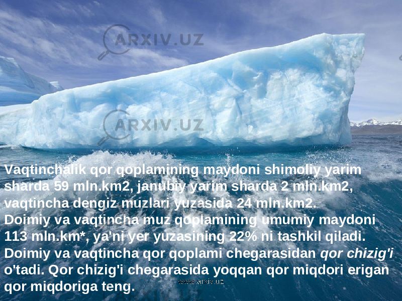 Vaqtinchalik qor qoplamining maydoni shimoliy yarim sharda 59 mln . km 2, janubiy yarim sharda 2 mln . km 2, vaqtincha dengiz muzlari yuzasida 24 mln . km 2. Doimiy va vaqtincha muz qoplamining umumiy maydoni 113 mln . km *, ya &#39; ni yer yuzasining 22% ni tashkil qiladi . Doimiy va vaqtincha qor qoplami chegarasidan qor chizig &#39; i o &#39; tadi . Qor chizig &#39; i chegarasida yoqqan qor miqdori erigan qor miqdoriga teng . www.arxiv.uz 