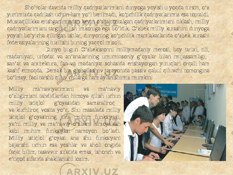  Sho’rolar davrida milliy qadriyatlarimizni dunyoga yoyish u yoqda tursin, o’z yurtimizda qadrlash uchun ham yo’l berilmadi, ko’pchilik qadriyatlarimiz esa toptaldi. Mustaqillikka erishganimizdan keyin o’sha toptalgan qadriyatlarimizni tiklash, milliy qadriyatlarimizni targib qilish imkoniga ega bo’ldik. O’zbek milliy kurashini dunyoga yoyish bo’yicha qilingan ishlar, dunyoning ko’pchilik mamlakatlarida o’zbek kurashi federasiyalarining tuzilishi buning yaqqol misoli. Dunyo bugun O’zbekistonni milliymadaniy merosi, boy tarixi, tili, madaniyati, urfodat va an’analarining umuminsoniy g’oyalar bilan mujassamligi, san’at va arxitektura, fan va madaniyat sohasida erishayotgan yutuqlari orqali ham kashf etmoqda. Demak biz globallashuv jarayonida passiv qabul qiluvchi tomongina bo’lmay, faol tarshb qiluv chilarga ham aylanishimiz mumkin. Milliy ma’naviyatimizni va ma’naviy o’zligimizni tahdidlardan himoya qilish uchun milliy istiqlol g’oyasidan samaraliroq va kuchliroq vosita yo’q. Shu masalada milliy istiqlol g’oyasining juda muhim funksiyasi, ya’ni milliy va ma’naviy o’zlikni himoyalash kabi muhim funksiyasi namoyon bo’ladi. Milliy istiqlol g’oyasi ana shu funksiyani bajarishi uchun esa yoshlar va aholi ongida faqat bilim, tasavvur sifatida emas, ishonch va e’tiqod sifatida shakllanishi lozim. 