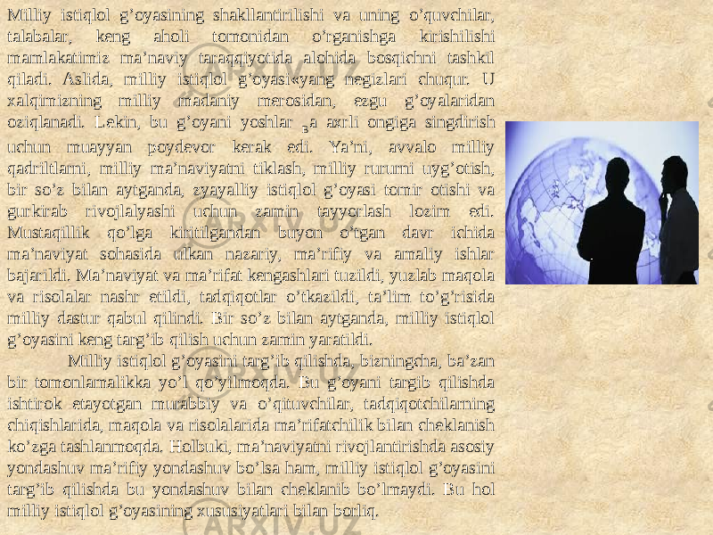 Milliy istiqlol g’oyasining shakllantirilishi va uning o’quvchilar, talabalar, keng aholi tomonidan o’rganishga kirishilishi mamlakatimiz ma’naviy taraqqiyotida alohida bosqichni tashkil qiladi. Aslida, milliy istiqlol g’oyasi«yang negizlari chuqur. U xalqimizning milliy madaniy merosidan, ezgu g’oyalaridan oziqlanadi. Lekin, bu g’oyani yoshlar B a axrli ongiga singdirish uchun muayyan poydevor kerak edi. Ya’ni, avvalo milliy qadriltlarni, milliy ma’naviyatni tiklash, milliy rururni uyg’otish, bir so’z bilan aytganda, zyayalliy istiqlol g’oyasi tomir otishi va gurkirab rivojlalyashi uchun zamin tayyorlash lozim edi. Mustaqillik qo’lga kiritilgandan buyon o’tgan davr ichida ma’naviyat sohasida ulkan nazariy, ma’rifiy va amaliy ishlar bajarildi. Ma’naviyat va ma’rifat kengashlari tuzildi, yuzlab maqola va risolalar nashr etildi, tadqiqotlar o’tkazildi, ta’lim to’g’risida milliy dastur qabul qilindi. Bir so’z bilan aytganda, milliy istiqlol g’oyasini keng targ’ib qilish uchun zamin yaratildi. Milliy istiqlol g’oyasini targ’ib qilishda, bizningcha, ba’zan bir tomonlamalikka yo’l qo’yilmoqda. Bu g’oyani targib qilishda ishtirok etayotgan murabbiy va o’qituvchilar, tadqiqotchilarning chiqishlarida, maqola va risolalarida ma’rifatchilik bilan cheklanish ko’zga tashlanmoqda. Holbuki, ma’naviyatni rivojlantirishda asosiy yondashuv ma’rifiy yondashuv bo’lsa ham, milliy istiqlol g’oyasini targ’ib qilishda bu yondashuv bilan cheklanib bo’lmaydi. Bu hol milliy istiqlol g’oyasining xususiyatlari bilan borliq. 
