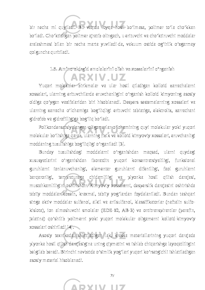 bir necha ml quyiladi. Bu vaqtda loyqa hosil bo’lmasa, polimer to’la cho’kkan bo’ladi. Cho’ktirilgan polimer ajratib olingach, u erituvchi va cho’ktiruvchi moddalar aralashmasi bilan bir necha marta yuviladi-da, vakuum ostida og’irlik o’zgarmay qolguncha quritiladi. 1.5. Amino-aldegid smolalarini olish va xossalarini o’rganish Yuqori molekular birikmalar va ular hosil qiladigan kolloid zarrachalarni xossalari, ularning erituvchilarda eruvchanligini o’rganish kolloid kimyoning asosiy oldiga qo’ygan vazifalaridan biri hisoblanadi. Despers sestemalarning xossalari va ularning zarracha o’lchamiga bog’liqligi erituvchi tabiatiga, elektroliz, zarrachani gidrofob va gidrofilligiga bog’liq bo’ladi. Polikondensatsiyalangan oligomerlar o’lchamining quyi molekular yoki yuqori molekular bo’lishiga qarab, ularning fizik va kolloid kimyoviy xossalari, eruvchanligi moddaning tuzulishiga bog’liqligi o’rganiladi [3]. Bunday tuzulishdagi moddalarni o’rganishdan maqsad, ularni quydagi xususyatlarini o’rganishdan iboratdir: yuqori konsentratsiyaliligi, funksional guruhlarni ionlanuvchanligi, elementar guruhlarni difenilligi, faol guruhlarni barqarorligi, tempraturaga chidamliligi va plyonka hosil qilish darajasi, mustahkamliligini oshirishdir. Kimyoviy xossalarni, desperslik darajasini oshirishda tabiiy moddalar kozein, kraxmal, tabiiy yog’lardan foydalaniladi. Bundan tashqari sirtga aktiv moddalar sulfenol, alkil va arilsulfanol, klassifikatorlar (naftalin sulfo- kislota), ion almashuvchi smolalar (EDE-10, AB-3) va ontitranspirantlar (parafin, jelatina) qo’shilib polimerni yoki yuqori molekular oligamerni kolloid-kimyoviy xossalari oshiriladi [4]. Asosiy texnikada ishlatiladigan lak, kraska materiallarining yuqori darajada plyonka hosil qilish darajasigina uning qiymatini va ishlab chiqarishga layoqatliligini belgilab beradi. Birinchi navbatda o’simlik yog’lari yuqori ko’rsatgichli ishlatiladigan asosiy material hisoblanadi. 27 