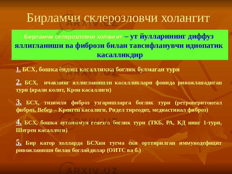 Бирламчи склерозловчи холангит – ут йулларининг диффуз яллигланиши ва фибрози билан тавсифланувчи идиопатик касалликдирБирламчи склерозловчи холангит 1. БСХ, бошка ёндош касалликка боглик булмаган тури 2. БСХ, ичакнинг яллигланишли касалликлари фонида ривожланадиган тури (ярали колит, Крон касаллиги) 3. БСХ, тизимли фиброз узгаришларга боглик тури (ретроперитонеал фиброз, Вебер – Кренген касалиги, Ридел тиреодит, медиастинал фиброз) 4. БСХ, бошка аутоиммун генезга боглик тури (ТКБ, РА, КД нинг 1-тури, Шегрен касаллиги) 5. Бир катор холларда БСХни тугма ёки орттирилган иммунодефицит ривожланиши билан боглайдилар (ОИТС ва б.) 