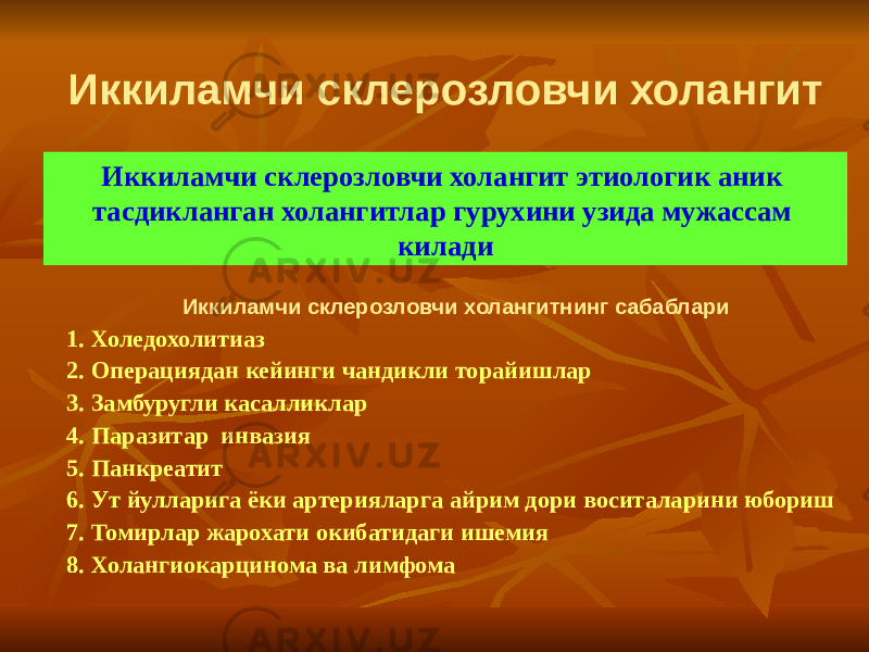 Иккиламчи склерозловчи холангит Иккиламчи склерозловчи холангит этиологик аник тасдикланган холангитлар гурухини узида мужассам килади Иккиламчи склерозловчи холангитнинг сабаблари 1. Холедохолитиаз 2. Операциядан кейинги чандикли торайишлар 3. Замбуругли касалликлар 4. Паразитар инвазия 5. Панкреатит 6. Ут йулларига ёки артерияларга айрим дори воситаларини юбориш 7. Томирлар жарохати окибатидаги ишемия 8. Холангиокарцинома ва лимфома 