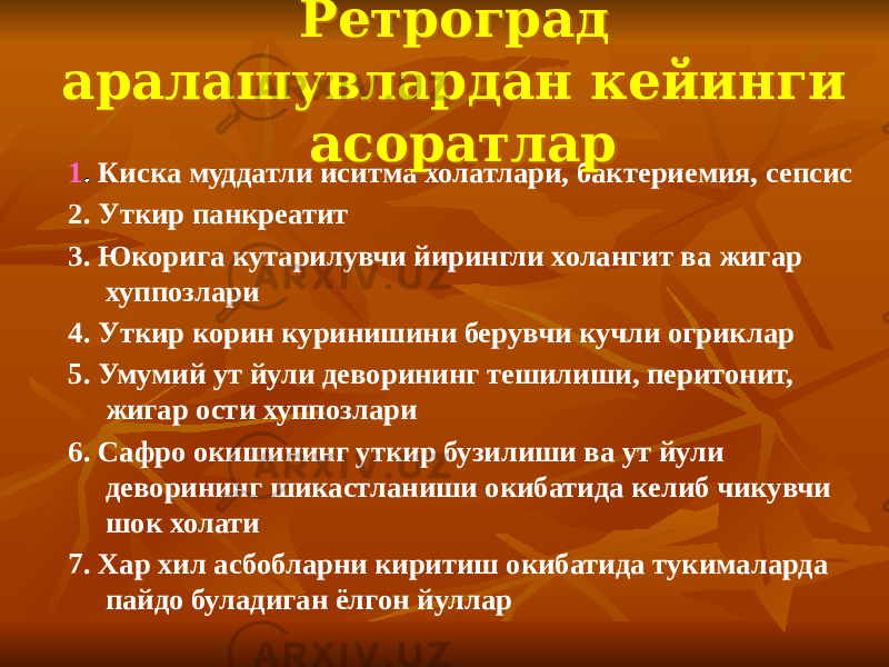 1 .  Киска муддатли иситма холатлари, бактериемия, сепсис 2. Уткир панкреатит 3. Юкорига кутарилувчи йирингли холангит ва жигар хуппозлари 4. Уткир корин куринишини берувчи кучли огриклар 5. Умумий ут йули деворининг тешилиши, перитонит, жигар ости хуппозлари 6. Сафро окишининг уткир бузилиши ва ут йули деворининг шикастланиши окибатида келиб чикувчи шок холати 7. Хар хил асбобларни киритиш окибатида тукималарда пайдо буладиган ёлгон йуллар Ретроград аралашувлардан кейинги асоратларРетроград аралашувлардан кейинги асоратлар 