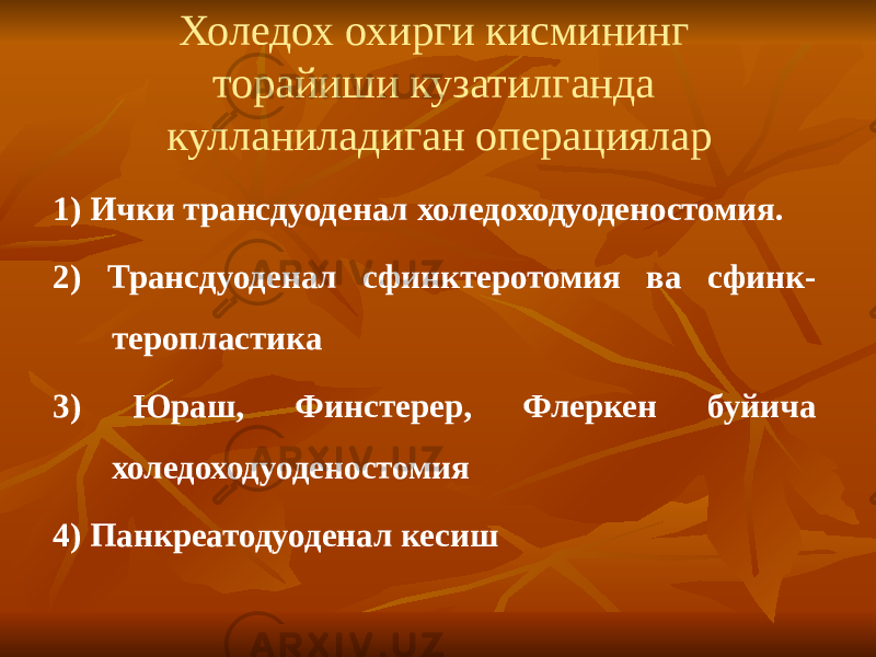 Холедох охирги кисмининг торайиши кузатилганда кулланиладиган операциялар 1 ) Ички трансдуоденал холедоходуоденостомия. 2) Трансдуоденал сфинктеротомия ва сфинк- теропластика 3) Юраш, Финстерер, Флеркен буйича холедоходуоденостомия 4) Панкреатодуоденал кесиш 