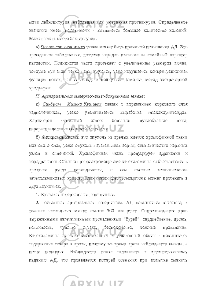 мочи лейкоцитурия, небольшая или умеренная протеинурия. Определенное значение имеет посев мочи - выявляется большое количество колоний. Может иметь место бактериурия. в) Поликистозная почка также может быть причиной повышения АД. Это врожденное заболевание, поэтому нередко указание на семейный характер патологии. Поликистоз часто протекает с увеличением размеров почек, которые при этом четко пальпируются, рано нарушается концентрационная функция почек, ранняя жажда и полиурия. Помогает метод экскреторной урографии. II . Артериальные гипертонии эндокринного генеза : а) Синдром Иценко-Кушинга связан с поражением коркового слоя надпочечников, резко увеличивается выработка глюкокортикоидов. Характерен типичный облик больных: лунообразное лицо, перераспределение жировой клетчатки. б) Феохромоцитома : это опухоль из зрелых клеток хромофинной ткани мозгового слоя, реже опухоль параганглиев аорты, симпатических нервных узлов и сплетений. Хромофинная ткань продуцирует адреналин и норадреналин. Обычно при феохромоцитоме катехоламины выбрасываются в кровяное русло периодически, с чем связано возникновение катехоламиновых кризов. Клинически феохромоцитома может протекать в двух вариантах: 1. Кризовая артериальная гипертензия. 2. Постоянная артериальная гипертензия. АД повышается внезапно, в течение нескольких минут свыше 300 мм рт.ст. Сопровождается ярко выраженными вегетативными проявлениями “бурей”: сердцебиение, дрожь, потливость, чувство страха, беспокойство, кожные проявления. Катехоламины активно вмешиваются в углеводный обмен - повышается содержание сахара в крови, поэтому во время криза наблюдается жажда, а после полиурия. Наблюдается также склонность к ортостатическому падению АД, что проявляется потерей сознания при попытке сменить 