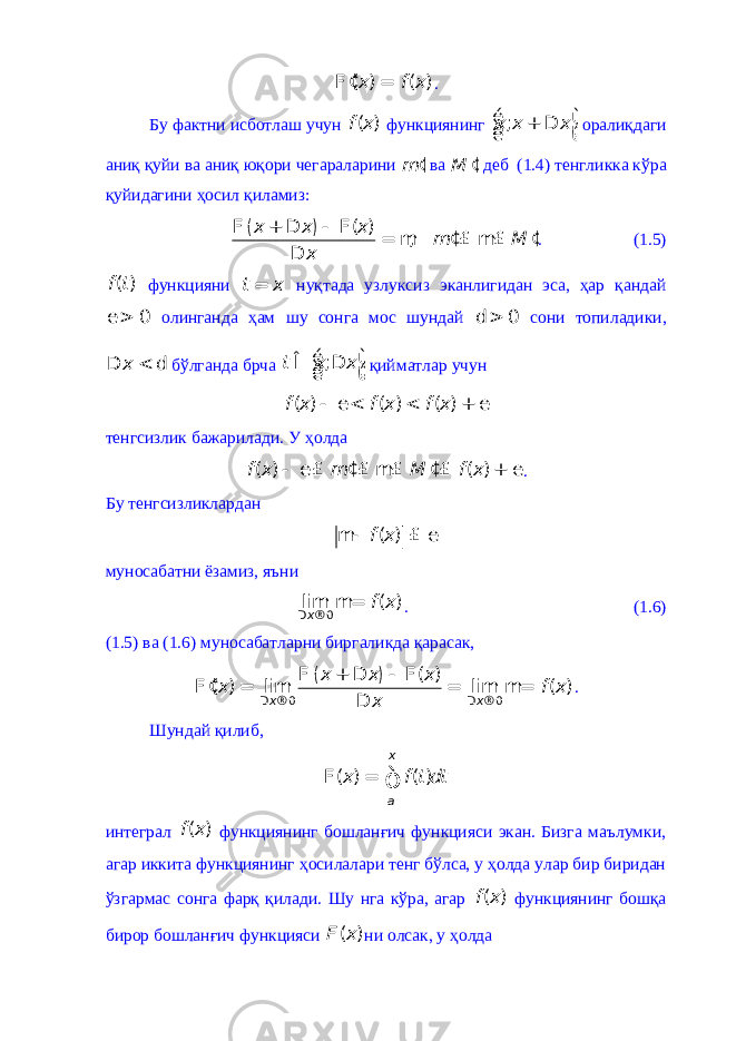 ( ) ( ) x f x¢ F = . Бу фактни исботлаш учун ( )f x функциянинг ;x x xé ù + D ê ú ë û оралиқдаги аниқ қуйи ва аниқ юқори чегараларини m ¢ ва M ¢ деб (1.4) тенгликка кўра қуйидагини ҳосил қиламиз: ( ) ( ) , x x x m M x F + D - F ¢ ¢ = m £ m£ D . (1.5) ( )f t функцияни t x = нуқтада узлуксиз эканлигидан эса, ҳар қандай 0 e > олинганда ҳам шу сонга мос шундай 0 d > сони топиладики, x D < d бўлганда брча ;t x x é ù Î D ê ú ë û қийматлар учун ( ) ( ) ( )f x f x f x - e < < + e тенгсизлик бажарилади. У ҳолда ( ) ( )f x m M f x ¢ ¢ - e £ £ m£ £ + e . Бу тенгсизликлардан ( )f xm- £ e муносабатни ёзамиз, яъни 0 lim ( ) x f xD ®m= . (1.6) (1.5) ва (1.6) муносабатларни биргаликда қарасак, ( ) 0 0 ( ) ( ) lim lim ( )x x x x x x f x xD ® D ® F + D - F ¢ F = = m= D . Шундай қилиб, ( ) ( ) x ax f t dtF = ò интеграл ( )f x функциянинг бошланғич функцияси экан. Бизга маълумки, агар иккита функциянинг ҳосилалари тенг бўлса, у ҳолда улар бир биридан ўзгармас сонга фарқ қилади. Шу нга кўра, агар ( )f x функциянинг бошқа бирор бошланғич функцияси ( )F x ни олсак, у ҳолда 