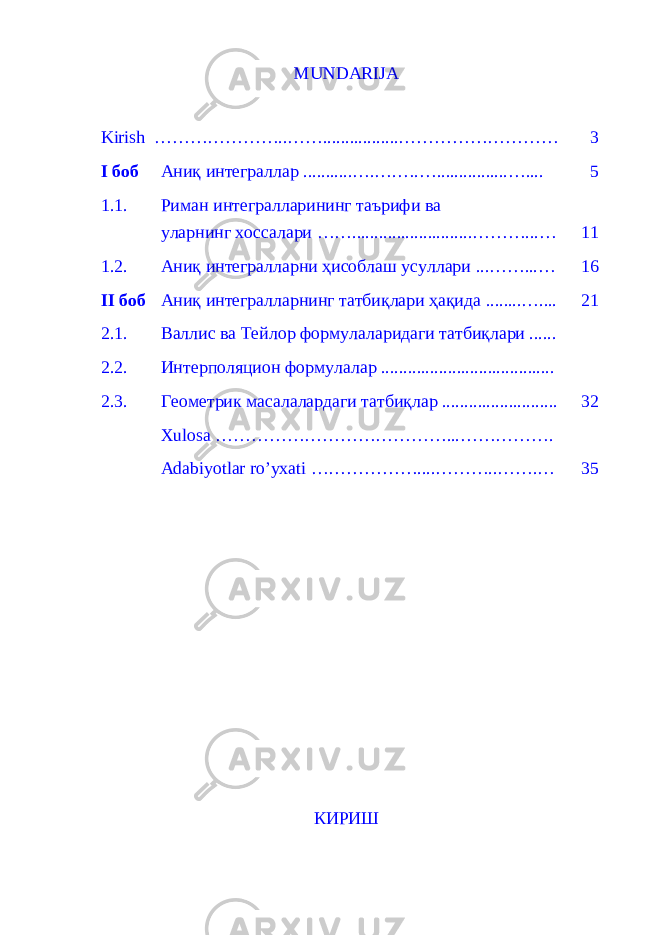 MUNDARIJA Kirish …………………..…… ................. ……………………… 3 I боб Аниқ интеграллар ........... … . … . … . … . . .............. ….... 5 1.1. Риман интегралларининг таърифи ва уларнинг хоссалари …… ........................... ………...… 11 1.2. Аниқ интегралларни ҳисоблаш усуллари ... ……...… 16 II боб Аниқ интегралларнинг татбиқлари ҳақида ........ ….... 2 1 2.1. Валлис ва Тейлор формулаларидаги татбиқлари ...... 2.2. Интерполяцион формулалар ....................................... 2.3. Геометрик масалалардаги татбиқлар .......................... 3 2 Xulosa …………………………………...……………. Adabiyotlar ro’yxati …………… …. .. . ………..…….… 3 5 КИРИШ 