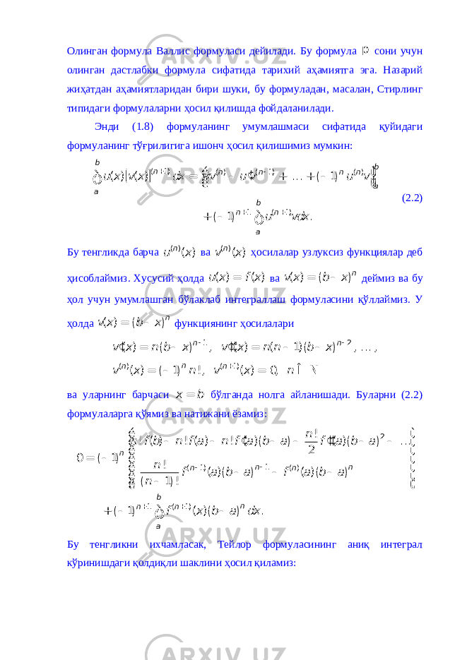 Олинган формула Валлис формуласи дейилади. Бу формула p сони учун олинган дастлабки формула сифатида тарихий аҳамиятга эга. Назарий жиҳатдан аҳамиятларидан бири шуки, бу формуладан, масалан, Стирлинг типидаги формулаларни ҳосил қилишда фойдаланилади. Энди (1.8) формуланинг умумлашмаси сифатида қуйидаги формуланинг тўғрилигига ишонч ҳосил қилишимиз мумкин: [ ] ( ) ( ) ( 1) ( ) ( 1) ( ) 1 ( 1)( ) ( ) ... 1 1 .b b n n n n n a a b n n au x v x dx uv u v u v u vdx+ - + +é ù ¢ = - + + - ê ú ë û + - ò ò (2.2) Бу тенгликда барча ( ) ( )n u x ва ( ) ( )n v x ҳосилалар узлуксиз функциялар деб ҳисоблаймиз. Хусусий ҳолда ( ) ( )u x f x = ва ( ) ( )nv x b x = - деймиз ва бу ҳол учун умумлашган бўлаклаб интеграллаш формуласини қўллаймиз. У ҳолда ( ) ( )nv x b x = - функциянинг ҳосилалари ( ) ( ) ( ) 1 2 ( ) ( 1) ( ) , ( ) ( 1) , ... , ( ) 1 !, ( ) 0, n n n n n v x n b x v x n n b x v x n v x n - - + ¢ ¢¢ = - = - - = - = Î N ва уларнинг барчаси x b = бўлганда нолга айланишади. Буларни (2.2) формулаларга қўямиз ва натижани ёзамиз: ( ) ( ) ( ) ( ) ( ) ( ) ( ) ( ) 2 1 ( 1) ( ) 1 ( 1) ! ! ( ) ! ( ) ! ( ) ( ) ... 2 0 1 ! ( ) ( ) 1 ! 1 ( ) .n n n n n b n n n a n n f b n f a n f a b a f a b a n f a b a f a b a n f x b a dx - - + +é ù ¢ ¢¢ - - - - - - ê ú ê ú = - ê ú ê ú - - - - ê ú - ê ú ë û + - - ò Бу тенгликни ихчамласак, Тейлор формуласининг аниқ интеграл кўринишдаги қолдиқли шаклини ҳосил қиламиз: 