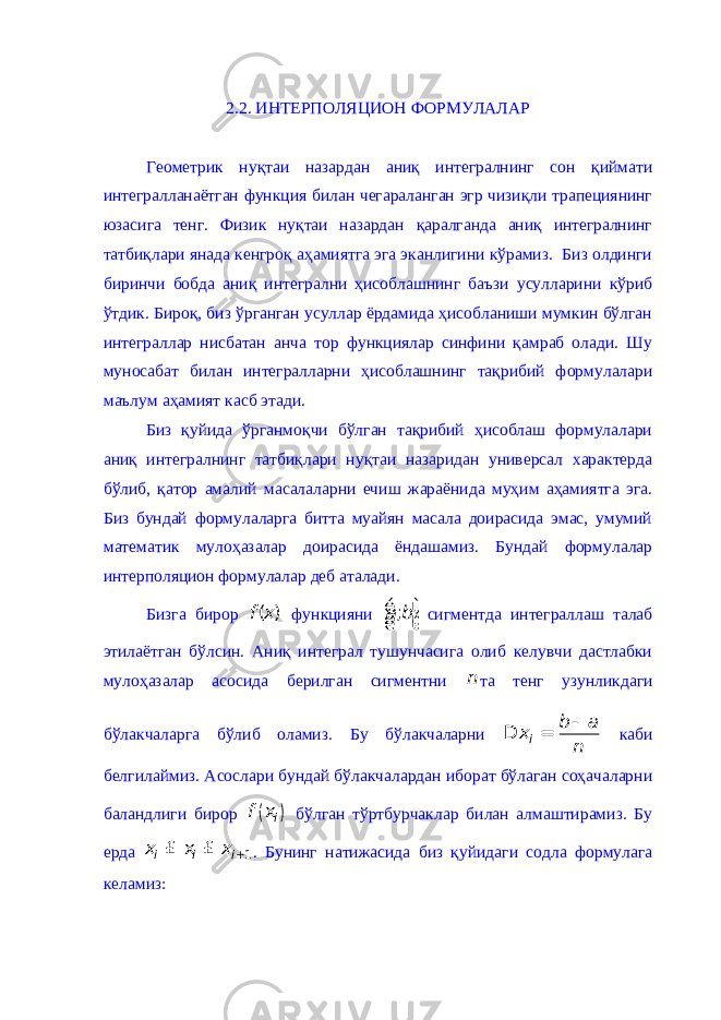 2.2. ИНТЕРПОЛЯЦИОН ФОРМУЛАЛАР Геометрик нуқтаи назардан аниқ интегралнинг сон қиймати интегралланаётган функция билан чегараланган эгр чизиқли трапециянинг юзасига тенг. Физик нуқтаи назардан қаралганда аниқ интегралнинг татбиқлари янада кенгроқ аҳамиятга эга эканлигини кўрамиз. Биз олдинги биринчи бобда аниқ интегрални ҳисоблашнинг баъзи усулларини кўриб ўтдик. Бироқ, биз ўрганган усуллар ёрдамида ҳисобланиши мумкин бўлган интеграллар нисбатан анча тор функциялар синфини қамраб олади. Шу муносабат билан интегралларни ҳисоблашнинг тақрибий формулалари маълум аҳамият касб этади. Биз қуйида ўрганмоқчи бўлган тақрибий ҳисоблаш формулалари аниқ интегралнинг татбиқлари нуқтаи назаридан универсал характерда бўлиб, қатор амалий масалаларни ечиш жараёнида муҳим аҳамиятга эга. Биз бундай формулаларга битта муайян масала доирасида эмас, умумий математик мулоҳазалар доирасида ёндашамиз. Бундай формулалар интерполяцион формулалар деб аталади. Бизга бирор ( )f x функцияни ;a bé ù ê ú ë û сигментда интеграллаш талаб этилаётган бўлсин. Аниқ интеграл тушунчасига олиб келувчи дастлабки мулоҳазалар асосида берилган сигментни n та тенг узунликдаги бўлакчаларга бўлиб оламиз. Бу бўлакчаларни i b a x n- D = каби белгилаймиз. Асослари бундай бўлакчалардан иборат бўлаган соҳачаларни баландлиги бирор ( ) if x бўлган тўртбурчаклар билан алмаштирамиз. Бу ерда 1 i i i x x + £ x £ . Бунинг натижасида биз қуйидаги содла формулага келамиз: 