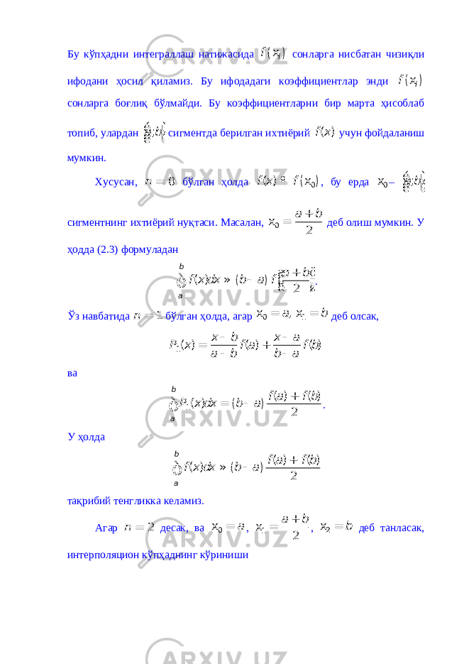 Бу кўпҳадни интеграллаш натижасида ( ) if x сонларга нисбатан чизиқли ифодани ҳосил қиламиз. Бу ифодадаги коэффициентлар энди ( ) if x сонларга боғлиқ бўлмайди. Бу коэффициентларни бир марта ҳисоблаб топиб, улардан ;a bé ù ê ú ë û сигментда берилган ихтиёрий ( )f x учун фойдаланиш мумкин. Хусусан, 0 n = бўлган ҳолда ( )0 ( )f x f º x , бу ерда 0x – ;a bé ù ê ú ë û сигментнинг ихтиёрий нуқтаси. Масалан, 0 2a b + x = деб олиш мумкин. У ҳодда (2.3) формуладан ( ) ( ) 2b a a b f x dx b a f æ ö + ÷ ç » - ÷ ç ÷ ç è øò . Ўз навбатида 1 n = бўлган ҳолда, агар 0 1 ,a bx = x = деб олсак, 1 ( ) ( ) ( ) x b x a P x f a f b a b b a - - = + - - ва ( ) 1 ( ) ( ) ( ) 2b a f a f b P x dx b a + = - ò . У ҳолда ( ) ( ) ( ) ( ) 2b a f a f b f x dx b a + » - ò тақрибий тенгликка келамиз. Агар 2 n = десак, ва 0 a x = , 1 2a b + x = , 2 b x = деб танласак, интерполяцион кўпҳаднинг кўриниши 