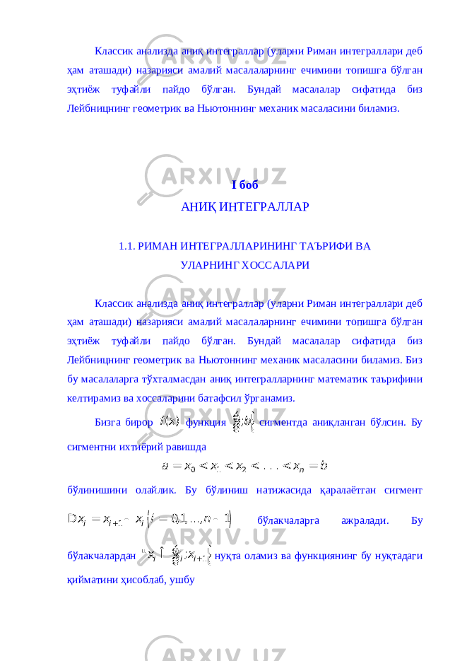 Классик анализда аниқ интеграллар (уларни Риман интеграллари деб ҳам аташади) назарияси амалий масалаларнинг ечимини топишга бўлган эҳтиёж туфайли пайдо бўлган. Бундай масалалар сифатида биз Лейбницнинг геометрик ва Ньютоннинг механик масаласини биламиз. I боб АНИҚ ИНТЕГРАЛЛАР 1.1. РИМАН ИНТЕГРАЛЛАРИНИНГ ТАЪРИФИ ВА УЛАРНИНГ ХОССАЛАРИ Классик анализда аниқ интеграллар (уларни Риман интеграллари деб ҳам аташади) назарияси амалий масалаларнинг ечимини топишга бўлган эҳтиёж туфайли пайдо бўлган. Бундай масалалар сифатида биз Лейбницнинг геометрик ва Ньютоннинг механик масаласини биламиз. Биз бу масалаларга тўхталмасдан аниқ интегралларнинг математик таърифини келтирамиз ва хоссаларини батафсил ўрганамиз. Бизга бирор ( )f x функция ;a bé ù ê ú ë û сигментда аниқланган бўлсин. Бу сигментни ихтиёрий равишда 0 1 2 . . . na x x x x b = < < < < = бўлинишини олайлик. Бу бўлиниш натижасида қаралаётган сигмент ( ) 1 0,1,..., 1 i i ix x x i n + D = - = - бўлакчаларга ажралади. Бу бўлакчалардан 1 ; i i ix x +é ù &#34; x Î ê ú ë û нуқта оламиз ва функциянинг бу нуқтадаги қийматини ҳисоблаб, ушбу 