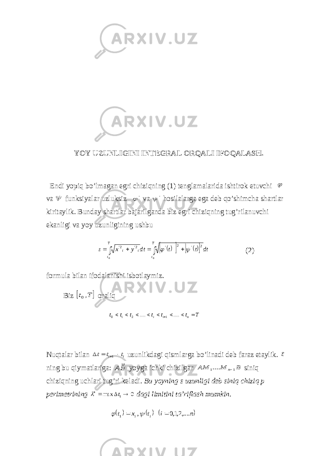 YOY UZUNLIGINI INTEGRAL ORQALI IFOQALASH. Endi yopiq bo’lmagan egri chiziqning (1) tenglamalarida ishtirok etuvchi  va  funksiyalar uzluksiz &#39;  va &#39;  hosilalarga ega deb qo’shimcha shartlar kiritaylik. Bunday shartlar bajarilganda biz egri chiziqning tug’rilanuvchi ekanligi va yoy uzunligining ushbu            T t T ttt dt t t dt y x s 0 0 2 &#39;2 &#39;2&#39;2&#39;   (2) formula bilan ifodalanishi isbotlaymiz. Biz   T t ,0 oraliq T t t t t t t n i i          .... .... 1 2 1 0 Nuqtalar bilan i i t t t    1 uzunlikdagi qismlarga bo’linadi deb faraz etaylik. t ning bu qiymatlariga: BA  yoyga ichki chizilgan B M AM n1 1....  siniq chiziqning uchlari tug’ri keladi. Bu yoyning s uzunligi deb siniq chiziq p perimetrining 0 max 1   t  dagi limitini ta’riflash mumkin.      n i t x t i i ,....2,1,0 , 1     