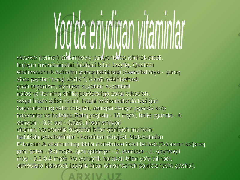 vitamini (retinol) biokimyoviy jarayonlarda ishtirok etadi, hujayra membranalari faoliyati bilan bog&#39;liq. Qachon etishmovchilik ko&#39;rishni yomonlashtiradi (kseroftalmiya - quruq shox parda; &#34;tungi ko&#39;rlik&#34;), o&#39;sish sekinlashadi yosh organizm, ayniqsa suyaklar kuzatiladi nafas yo&#39;llarining shilliq pardalariga zarar etkazish, ovqat hazm qilish tizimi. Faqat mahsulotlarda topilgan hayvonlarning kelib chiqishi, ayniqsa dengiz jigarida ko&#39;p hayvonlar va baliqlar. Baliq yog&#39;ida - 15 mg%, baliq jigarida - 4; sariyog &#39;- 0,5; sut - 0,025. Inson ehtiyoji vitamin. Va o&#39;simlik ovqatlari bilan qoniqish mumkin, tarkibida provitaminlar - karotinlar mavjud. Molekuladan P-karotin A vitaminining ikkita molekulasi hosil bo&#39;ladi.(3-karotin ko&#39;proq jami sabzi - 9,0 mg%, qizil qalampir - 2, pomidor - 1, qaymoqli moy - 0,2-0,4 mg%. Va yorug&#39;lik harakati bilan yo&#39;q qilinadi, atmosfera kislorodi, issiqlik bilan ishlov berish paytida (30% gacha). 