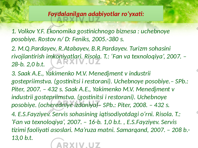 Foydalanilgan adabiyotlar ro‘yxati: 1. Volkov Y.F. Ekonomika gostinichnogo biznesa : uchebnoye posobiye. Rostov n/ D: Feniks, 2005.-380 s. 2. M.Q.Pardayev, R.Atabayev, B.R.Pardayev. Turizm sohasini rivojlantirish imkoniyatlari. Risola. T.: ‘Fan va texnoloqiya’, 2007. – 28-b. 2,0 b.t. 3. Saak A.E., Yakimenko M.V. Menedjment v industrii gostepriimstva. (gostinitsi i restorani). Uchebnoye posobiye.– SPb.: Piter, 2007. – 432 s. Saak A.E., Yakimenko M.V. Menedjment v industrii gostepriimstva. (gostinitsi i restorani). Uchebnoye posobiye. (ocheredniye izdaniya)– SPb.: Piter, 2008. – 432 s. 4. E.S.Fayziyev. Servis sohasining iqtisodiyotdagi o‘rni. Risola. T.: ‘Fan va texnoloqiya’, 2007. – 16-b. 1,0 b.t. , E.S.Fayziyev. Servis tizimi faoliyati asoslari. Ma’ruza matni. Samarqand, 2007. – 208 b.- 13,0 b.t. 