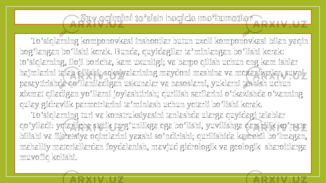 Suv oqimini to’sish haqida ma’lumotlar To‘siqlarning komponovkasi inshootlar butun uzeli komponovkasi bilan yaqin bog‘langan bo‘lishi kerak. Bunda, quyidagilar ta’minlangan bo‘lishi kerak: to‘siqlarning, iloji boricha, kam uzunligi; va barpo qilish uchun eng kam ishlar hajmlarini talab qilishi; seksiyalarining maydoni mashina va mexanizmlar, suvni pasaytirishda qo‘llaniladigan uskunalar va nasoslarni, yuklarni tashish uchun xizmat qiladigan yo‘llarni joylashtirish; qurilish sarflarini o‘tkazishda o‘zanning qulay gidravlik parmetrlarini ta’minlash uchun yetarli bo‘lishi kerak. To‘siqlarning turi va konstruksiyasini tanlashda ularga quyidagi talablar qo‘yiladi: yetarlicha statik turg‘unlikga ega bo‘lishi, yuvilishga qarshilik ko‘rsata bilishi va filtratsiya oqimlarini yaxshi so‘ndirishi; qurilishida kamchil bo‘lmagan, mahalliy materiallardan foydalanish, mavjud gidrologik va geologik sharoitlarga muvofiq kelishi. 