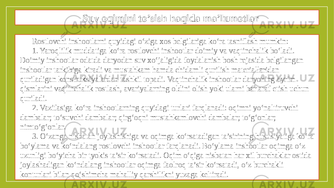 Suv oqimini to’sish haqida ma’lumotlar Rostlovchi inshootlarni quyidagi o‘ziga xos belgilariga ko‘ra tasniflash mumkin: 1. Yaroqlilik muddatiga ko‘ra rostlovchi inshootlar doimiy va vaqtinchalik bo‘ladi. Doimiy inshootlar odatda daryodan suv xo‘jaligida foydalanish bosh rejasida belgilangan inshootlar tarkibiga kiradi va mustahkam hamda chidamli qurilish materiallaridan quriladigan konstruksiyalardan tashkil topadi. Vaqtinchalik inshootlar daryoning ayrim qismlarini vaqtinchalik rostlash, avariyalarning oldini olish yoki ularni bartaraf etish uchun quriladi. 2. Vazifasiga ko‘ra inshootlarning quyidagi turlari farqlanadi: oqimni yo‘naltiruvchi dambalar; to‘suvchi dambalar; qirg‘oqni mustahkamlovchi dambalar; to‘g‘onlar; nimto‘g‘onlar. 3. O‘zanga nisbatan joylashishiga va oqimga ko‘rsatadigan ta’sirining hususiyatiga ko‘ra bo‘ylama va ko‘ndalang rostlovchi inshootlar farqlanadi. Bo‘ylama inshootlar oqimga o‘z uzunligi bo‘yicha bir tyokis ta’sir ko‘rsatadi. Oqim o‘qiga nisbatan har xil burchaklar ostida joylashadigan ko‘ndalang inshootlar oqimga faolroq ta’sir ko‘rsatadi, o‘z burchakli konturlari bilan qo‘shimcha mahalliy qarshilikni yuzaga keltiradi. 