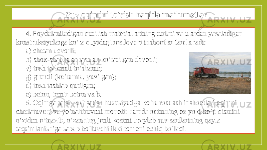 Oqimni to’sish maqsadida to’siqlar qurish texnologiyasi 4. Foydalaniladigan qurilish materiallarining turlari va ulardan yasaladigan konstruksiyalarga ko‘ra quyidagi rostlovchi inshootlar farqlanadi: a) chetan devorli; b) shox-shabbalar tashlab ko‘tarilgan devorli; v) tosh to‘kmali to‘shama; g) gruntli (ko‘tarma, yuvilgan); d) tosh tashlab qurilgan; e) beton, temir beton va b. 5. Oqimga ta’sir ko‘rsatish hususiyatiga ko‘ra rostlash inshootlari oqimni chetlatuvchi va yo‘naltiruvchi monolit hamda oqimning oz yoki ko‘p qismini o‘zidan o‘tqazib, o‘zanning jonli kesimi bo‘ylab suv sarflarining qayta taqsimlanishiga sabab bo‘luvchi ikki tomoni ochiq bo‘ladi. Suv oqimini to’sish haqida ma’lumotlar 