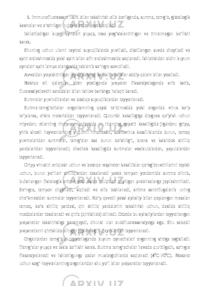  1. Immunofluoressent usuli bilan tekshirish olib borilganda, surtma, tamg’a, gistologik kesmalar va o’stirilgan hujayralardan foydalaniladi. Ishlatiladigan buym oynalari yupqa, toza yog’sizlantirilgan va tirnalmagan bo’lishi kerak. Shuning uchun ularni neytral suyuqliklarda yuviladi, distillangan suvda chayiladi va spirt aralashmasida yoki spirt bilan efir aralashmasida saqlanadi. Ishlatishdan oldin buyum oynalari spirt lampa alangasida toblanib so’ngra sovutiladi. Avvaldan yopishtirilgan leykoplastrga kerakli yozuvlar oddiy qalam bilan yoziladi. Boshqa xil qalamlar bilan yozilganda preparat fiksatsiyalaganda erib ketib, fluoressiyalovchi zardoblar bilan ishlov berishga halaqit beradi. Surtmalar yuvindilardan va boshqa suyuqliklardan tayyorlanadi. Surtma-tamg’achalar organizmning qaysi to’qimasida yoki organida virus ko’p to’plansa, o’sha materialdan tayyorlanadi. Quturish kasalligiga diagnoz qo’yish uchun miyadan; otlarning rinopnevmoniyasida va itlarning gepatit kasalligida-jigardan; gripp, yirik shoxli hayvonlarning yuqumli rinotraxeit, adenovirus kasalliklarida burun, tamoq yuvmalaridan surtmalar, tamg’alar esa burun bo’shlig’i, bronx va kekirdak shilliq pardalaridan tayyorlanadi; chechak kasalligida surtmalar vezikulalardan, papulalardan tayyorlanadi. Gripp virusini aniqlash uchun va boshqa respirator kasalliklar qo’zg’atuvchilarini topish uchun, burun yo’llari shilliqlardan tozalanadi paxta tampon yordamida surtma olinib, buferlangan fiziologik eritma yoki oziqa muhitlari quyilgan probirkalarga joylashtiriladi. So’ngra, tampon chayiladi, siqiladi va olib tashlanadi, eritma sentrifugalanib uning cho’kmasidan surtmalar tayyorlanadi. Ko’p qavatli yassi epiteliy bilan qoplangan masalan tamoq, ko’z shilliq pardasi, qin shilliq pardalarini tekshirish uchun, dastlab shilliq moddalardan tozalanadi va qirib (qirtishlab) olinadi. Odatda bu epiteliylardan tayyorlangan preparatlar tekshirishga yaramaydi, chunki ular autofluoressensiyaga ega. Shu sababli preparatlarni qirtishlab olingan joylardagi hujayralardan tayyorlanadi. Organlardan tamg’alar tayyorlaganda buyum oynachalari organning sirtiga tegiziladi. Tamg’alar yupqa va tekis bo’lishi kerak. Surtma tamg’achalar havoda quritilgach, so’ngra fiksatsiyalanadi va ishlatilgunga qadar muzlatgichlarda saqlanadi (4 0 C-70 0 C). Nazorat uchun sog’-hayvonlarning organlaridan shu yo’l bilan preparatlar tayyorlanadi. 