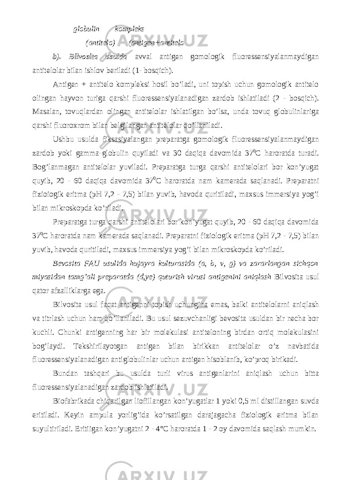  globulin kompleks (antitelo) (antigen+antitelo b). Bilvosita usulda avval antigen gomologik fluoressensiyalanmaydigan antitelolar bilan ishlov beriladi (1- bosqich). Antigen + antitelo kompleksi hosil bo’ladi, uni topish uchun gomologik antitelo olingan hayvon turiga qarshi fluoressensiyalanadigan zardob ishlatiladi (2 - bosqich). Masalan, tovuqlardan olingan antitelolar ishlatilgan bo’lsa, unda tovuq globulinlariga qarshi fluoroxrom bilan belgilangan antitelolar qo’llaniladi. Ushbu usulda fiksasiyalangan preparatga gomologik fluoressensiyalanmaydigan zardob yoki gamma-globulin quyiladi va 30 daqiqa davomida 37 0 C haroratda turadi. Bog’lanmagan antitelolar yuviladi. Preparatga turga qarshi antitelolari bor kon’yugat quyib, 20 - 60 daqiqa davomida 37 0 C haroratda nam kamerada saqlanadi. Preparatni fizioiogik eritma (pH 7,2 - 7,5) bilan yuvib, havoda quritiladi, maxsus immersiya yog’i bilan mikroskopda ko’riladi. Preparatga turga qarshi antitelolari bor kon’yugat quyib, 20 - 60 daqiqa davomida 37 0 C haroratda nam kamerada saqlanadi. Preparatni fiziologik eritma (pH 7,2 - 7,5) bilan yuvib, havoda quritiladi, maxsus immersiya yog’i bilan mikroskopda ko’riladi. Bevosita FAU usulida hujayra kulturasida (a, b, v, g) va zararlangan sichqon miyasidan tamg’ali preparatda (d,ye) quturish virusi antigenini aniqlash Bilvosita usul qator afzalliklarga ega. Bilvosita usul faqat antigenni topish uchungina emas, balki antitelolarni aniqlash va titrlash uchun ham qo’llaniladi. Bu usul sezuvchanligi bevosita usuldan bir necha bor kuchli. Chunki antigenning har bir molekulasi antiteloning birdan ortiq molekulasini bog’laydi. Tekshirilayotgan antigen bilan birikkan antitelolar o’z navbatida fluoressensiyalanadigan antiglobulinlar uchun antigen hisoblanib, ko’proq birikadi. Bundan tashqari bu usulda turli virus antigenlarini aniqlash uchun bitta fluoressensiyalanadigan zardob ishlatiladi. Biofabrikada chiqarilgan liofillangan kon’yugatlar 1 yoki 0,5 ml distillangan suvda eritiladi. Keyin ampula yorlig’ida ko’rsatilgan darajagacha fiziologik eritma bilan suyultiriladi. Eritiigan kon’yugatni 2 - 4°C haroratda 1 - 2 oy davomida saqlash mumkin. 