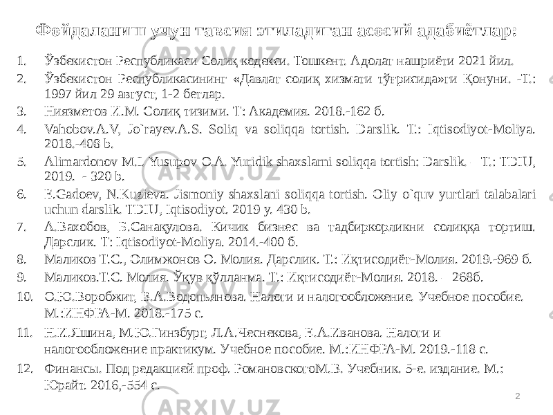 2Фойдаланиш учун тавсия этиладиган асосий адабиётлар: 1. Ўзбекистон Республикаси Солиқ кодекси. Тошкент. Адолат нашриёти 2021 йил. 2. Ўзбекистон Республикасининг «Давлат солиқ хизмати тўғрисида»ги Қонуни. -Т.: 1997 йил 29 август, 1-2 бетлар. 3. Ниязметов И.М. Солиқ тизими. Т: Академия. 2018.-162 б. 4. Vahobov.A.V, Jo`rayev.A.S. Soliq va soliqqa tortish. Darslik. Т.: Iqtisodiyot-Moliya. 2018.-408 b. 5. Alimardonov M.I. Yusupov O.A. Yuridik shaxslarni soliqqa tortish: Darslik. – T.: TDIU, 2019. - 320 b. 6. E.Gadoev, N.Kuzieva. Jismoniy shaxslani soliqqa tortish. Oliy o`quv yurtlari talabalari uchun darslik. TDIU, Iqtisodiyot. 2019 y. 430 b. 7. А.Вахобов, Б.Санақулова. Кичик бизнес ва тадбиркорликни солиққа тортиш. Дарслик. Т: Iqtisodiyot-Moliya. 2014.-400 б. 8. Маликов Т.С., Олимжонов О. Молия. Дарслик. Т.: Иқтисодиёт-Молия. 2019.-969 б. 9. Маликов.Т.С. Молия. Ўқув қўлланма. Т.: Иқтисодиёт-Молия. 2018. – 268б. 10. О.Ю.Воробжит, В.А.Водопьянова. Налоги и налогообложение. Учебное пособие. М.:ИНФРА-М. 2018.-175 с. 11. Н.И.Яшина, М.Ю.Гинзбург, Л.А.Чеснекова, Е.А.Иванова. Налоги и налогообложение практикум. Учебное пособие. М.:ИНФРА-М. 2019.-118 с. 12. Финансы. Под редакцией проф. РомановскогоМ.В. Учебник. 5-е. издание. М.: Юрайт. 2016,-554 с. 