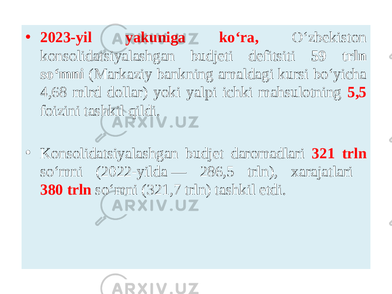 • 2023-yil yakuniga ko‘ra, O‘zbekiston konsolidatsiyalashgan budjeti defitsiti 59 trln so‘mni (Markaziy bankning amaldagi kursi bo‘yicha 4,68 mlrd dollar) yoki yalpi ichki mahsulotning 5,5 foizini tashkil qildi. • Konsolidatsiyalashgan budjet daromadlari 321 trln so‘mni (2022-yilda — 286,5 trln), xarajatlari 380 trln so‘mni (321,7 trln) tashkil etdi. 