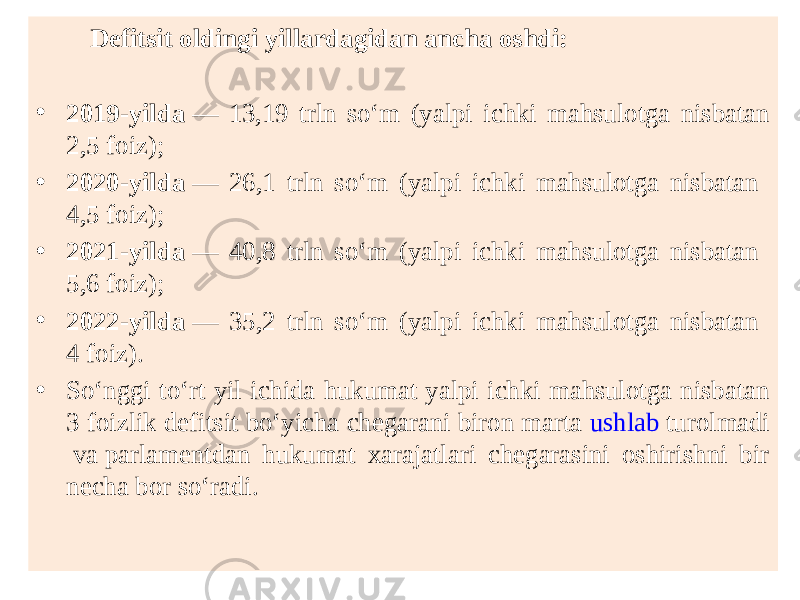  Defitsit oldingi yillardagidan ancha oshdi: • 2019-yilda  — 13,19 trln so‘m (yalpi ichki mahsulotga nisbatan 2,5 foiz); • 2020-yilda  — 26,1 trln so‘m (yalpi ichki mahsulotga nisbatan 4,5 foiz); • 2021-yilda  — 40,8 trln so‘m (yalpi ichki mahsulotga nisbatan 5,6 foiz); • 2022-yilda  — 35,2 trln so‘m (yalpi ichki mahsulotga nisbatan 4 foiz). • So‘nggi to‘rt yil ichida hukumat yalpi ichki mahsulotga nisbatan 3 foizlik defitsit bo‘yicha chegarani biron marta  ushlab turolmadi  va parlamentdan hukumat xarajatlari chegarasini oshirishni bir necha bor so‘radi. 
