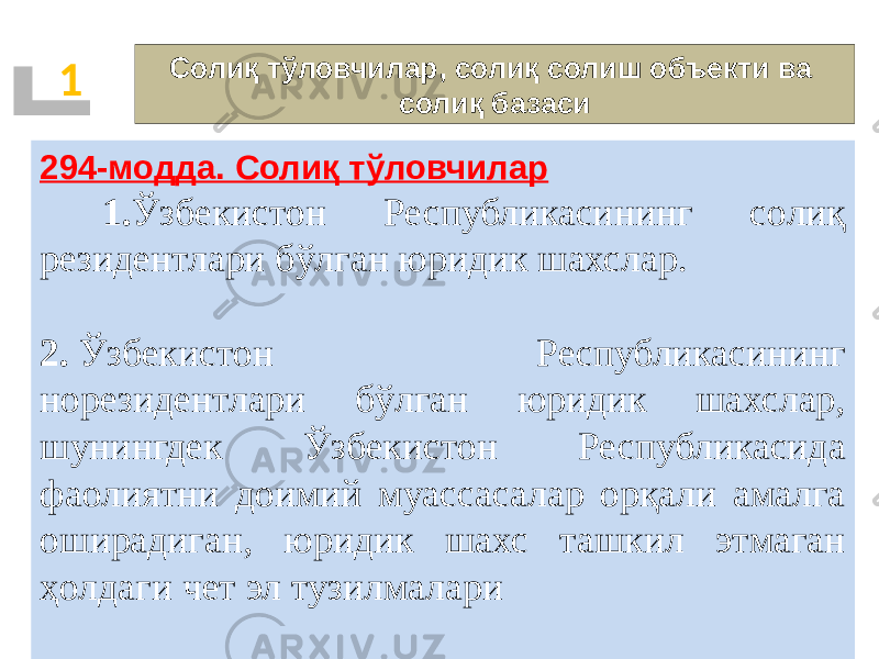 Солиқ тўловчилар, солиқ солиш объекти ва солиқ базаси1 294-модда. Солиқ тўловчилар   1. Ўзбекистон Республикасининг солиқ резидентлари бўлган юридик шахслар. 2.  Ўзбекистон Республикасининг норезидентлари бўлган юридик шахслар, шунингдек Ўзбекистон Республикасида фаолиятни доимий муассасалар орқали амалга оширадиган, юридик шахс ташкил этмаган ҳолдаги чет эл тузилмалари 01 