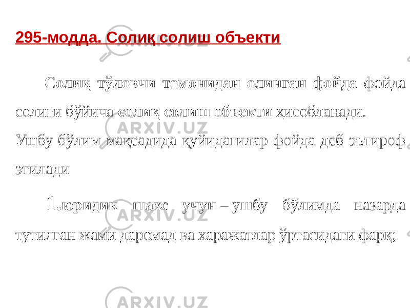 295-модда. Солиқ солиш объекти   Солиқ тўловчи томонидан олинган фойда фойда солиғи бўйича солиқ солиш объекти ҳисобланади. Ушбу бўлим мақсадида қуйидагилар фойда деб эътироф этилади 1. юридик шахс учун  – ушбу бўлимда назарда тутилган жами даромад ва харажатлар ўртасидаги фарқ; 