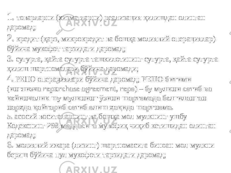 1.   товарларни (хизматларни) реализация қилишдан олинган даромад; 2.  кредит (қарз, микрокредит ва бошқа молиявий операциялар) бўйича мукофот тарзидаги даромад; 3.  суғурта, қайта суғурта ташкилотининг суғурта, қайта суғурта қилиш шартномалари бўйича даромади; 4.  РЕПО операциялари бўйича даромад; РЕПО битими (инглизча repurchase agreement, repo) – бу мулкни сотиб ва кейинчалик шу мулкнинг ўзини шартомада белгиланган нархда қайтариб сотиб олиш ҳақида шартнома. 5.  асосий воситаларнинг ва бошқа мол-мулкнинг ушбу Кодекснинг 298-моддасига мувофиқ чиқиб кетишидан олинган даромад; 6.  молиявий ижара (лизинг) шартномасига биноан мол-мулкни бериш бўйича пул мукофоти тарзидаги даромад; 