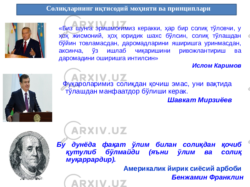  Солиқларнинг иқтисодий моҳияти ва принциплари Бу дунёда фақат ўлим билан солиқдан қочиб қутулиб бўлмайди (яъни ўлим ва солиқ муқаррардир). Америкалик йирик сиёсий арбоби Бенжамин Франклин«Биз шунга эришмоғимиз керакки, ҳар бир солиқ тўловчи, у ҳоҳ жисмоний, ҳоҳ юридик шахс бўлсин, солиқ тўлашдан бўйин товламасдан, даромадларини яширишга уринмасдан, аксинча, ўз ишлаб чиқаришини ривожлантириш ва даромадини оширишга интилсин» Ислом Каримов Фуқароларимиз солиқдан қочиш эмас, уни вақтида тўлашдан манфаатдор бўлиши керак. Шавкат Мирзиёев 