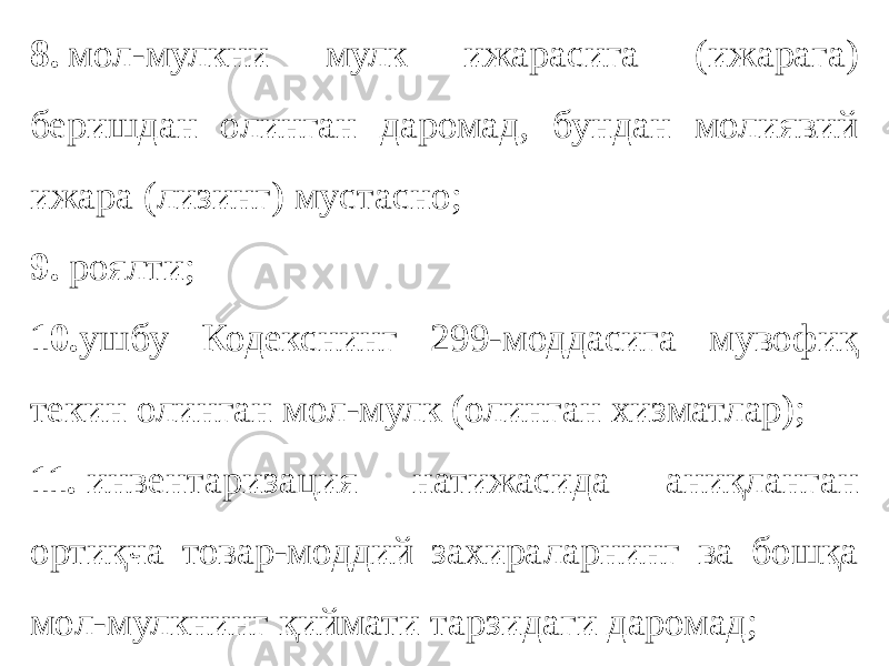 8.   мол-мулкни мулк ижарасига (ижарага) беришдан олинган даромад, бундан молиявий ижара (лизинг) мустасно; 9.  роялти; 10. ушбу Кодекснинг 299-моддасига мувофиқ текин олинган мол-мулк (олинган хизматлар); 11.  инвентаризация натижасида аниқланган ортиқча товар-моддий захираларнинг ва бошқа мол-мулкнинг қиймати тарзидаги даромад; 
